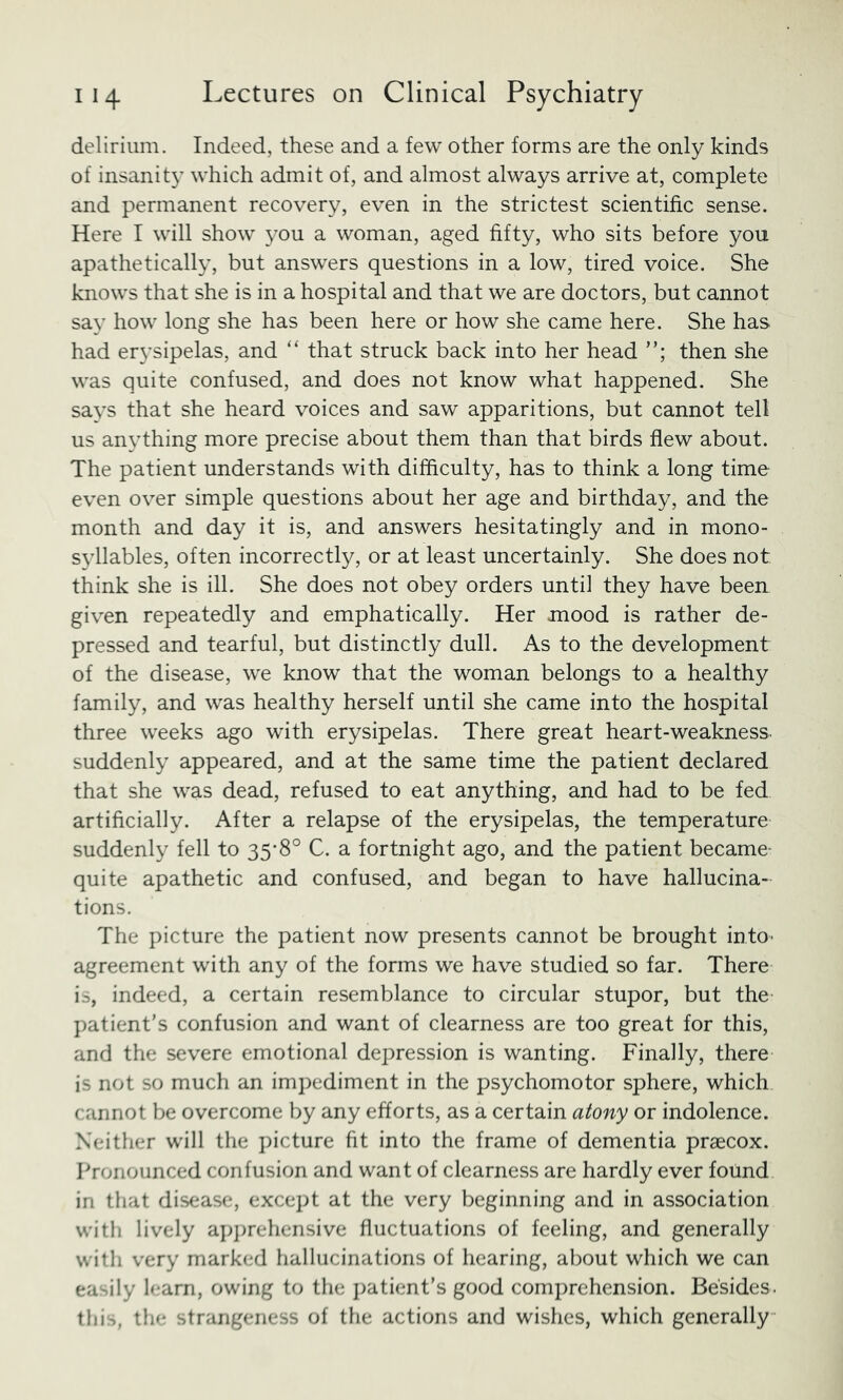delirium. Indeed, these and a few other forms are the only kinds of insanity which admit of, and almost always arrive at, complete and permanent recovery, even in the strictest scientific sense. Here I will show 3^ou a woman, aged fifty, who sits before you apathetically’, but answers questions in a low, tired voice. She knows that she is in a hospital and that we are doctors, but cannot say’ how long she has been here or how she came here. She has had ery’sipelas, and “ that struck back into her head then she was quite confused, and does not know what happened. She say’s that she heard voices and saw apparitions, but cannot tell us anything more precise about them than that birds flew about. The patient understands with difficulty, has to think a long time even over simple questions about her age and birthday, and the month and day it is, and answers hesitatingly and in mono- sy’llables, often incorrectly, or at least uncertainly. She does not think she is ill. She does not obey orders until they have been given repeatedly and emphatically. Her mood is rather de- pressed and tearful, but distinctly dull. As to the development of the disease, we know that the woman belongs to a healthy family, and was healthy herself until she came into the hospital three weeks ago with erysipelas. There great heart-weakness, suddenly appeared, and at the same time the patient declared that she was dead, refused to eat anything, and had to be fed artificially. After a relapse of the erysipelas, the temperature suddenly fell to 35'8° C. a fortnight ago, and the patient became- quite apathetic and confused, and began to have hallucina- tions. The picture the patient now presents cannot be brought intO' agreement with any of the forms we have studied so far. There is, indeed, a certain resemblance to circular stupor, but the patient's confusion and want of clearness are too great for this, and the severe emotional depression is wanting. Finally, there is not so much an impediment in the psychomotor sphere, which cannot be overcome by any efforts, as a certain atony or indolence. Neither will the picture fit into the frame of dementia praecox. Pronounced confusion and want of clearness are hardly ever found in that disease, except at the very beginning and in association with lively a]q)rehensive fluctuations of feeling, and generally with very marked hallucinations of hearing, about which we can easily learn, owing to the patient's good comprehension. Besides, this, the strangeness of the actions and wishes, which generally