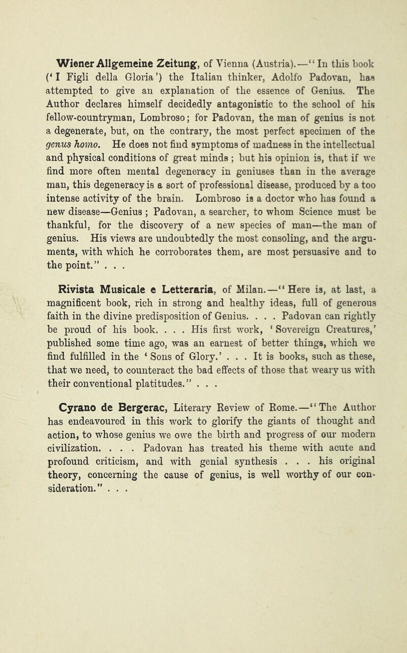 Wiener Allgemeine Zeitung, of Vienna (Austria).—“ In this book (‘I Figli della Gloria’) the Italian thinker, Adolfo Padovan, has attempted to give an explanation of the essence of Genius. The Author declares himself decidedly antagonistic to the school of his fellow-countryman, Lombroso; for Padovan, the man of genius is not a degenerate, but, on the contrary, the most perfect specimen of the genus homo. He does not find symptoms of madness in the intellectual and physical conditions of great minds ; but his opinion is, that if we find more often mental degeneracy in geniuses than in the average man, this degeneracy is a sort of professional disease, produced by a too intense activity of the brain. Lombroso is a doctor who has found a new disease—Genius ; Padovan, a searcher, to whom Science must be thankful, for the discovery of a new species of man—the man of genius. His views are undoubtedly the most consoling, and the argu- ments, with which he corroborates them, are most persuasive and to the point.” . . . Rivista Musicale e Letteraria, of Milan.—“Here is, at last, a magnificent book, rich in strong and healthy ideas, full of generous faith in the divine predisposition of Genius. . . . Padovan can rightly be proud of his book. . . . His first work, ‘Sovereign Creatures,’ published some time ago, was an earnest of better things, which we find fulfilled in the ‘ Sons of Glory. ’ ... It is books, such as these, that we need, to counteract the bad effects of those that weary us with their conventional platitudes. ” . . . Cyrano de Bergerac, Literary Review of Rome.—“The Author has endeavoured in this work to glorify the giants of thought and action, to whose genius we owe the birth and progress of our modern civilization. . . . Padovan has treated his theme with acute and profound criticism, and with genial synthesis ... his original theory, concerning the cause of genius, is well worthy of our con- sideration.” . . .