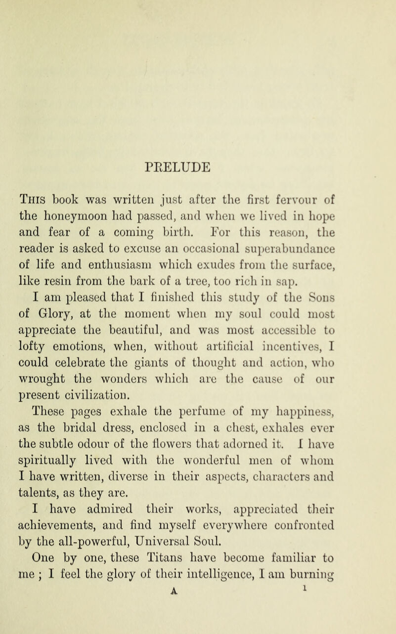PEELUDE This book was written just after the first fervour of the honeymoon had passed, and when we lived in hope and fear of a coming birth. For this reason, the reader is asked to excuse an occasional superabundance of life and enthusiasm which exudes from the surface, like resin from the bark of a tree, too rich in sap. I am pleased that I finished this study of the Sons of Glory, at the moment when my soul could most appreciate the beautiful, and was most accessible to lofty emotions, when, without artificial incentives, I could celebrate the giants of thought and action, who wrought the wonders which are the cause of our present civilization. These pages exhale the perfume of my happiness, as the bridal dress, enclosed in a chest, exhales ever the subtle odour of the flowers that adorned it. I have spiritually lived with the wonderful men of whom I have written, diverse in their aspects, characters and talents, as they are. I have admired their works, appreciated their achievements, and find myself everywhere confronted by the all-powerful, Universal Soul. One by one, these Titans have become familiar to