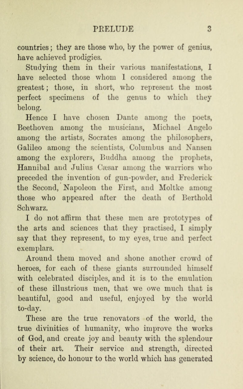 countries; they are those who, by the power of genius, have achieved prodigies. Studying them in their various manifestations, I have selected those whom 1 considered among the greatest; those, in short, who represent the most perfect specimens of the genus to which they belong. Hence I have chosen Dante among the poets, Beethoven among the musicians, Michael Angelo among the artists, Socrates among the philosophers, Galileo among the scientists, Columbus and Nansen among the explorers, Buddha among the prophets, Hannibal and Julius Caesar among the warriors who preceded the invention of gun-powder, and Frederick the Second, Napoleon the First, and Moltke among those who appeared after the death of Berthold Schwarz. I do not affirm that these men are prototypes of the arts and sciences that they practised, I simply say that they represent, to my eyes, true and perfect exemplars. Around them moved and shone another crowd of heroes, for each of these giants surrounded himself with celebrated disciples, and it is to the emulation of these illustrious men, that we owe much that is beautiful, good and useful, enjoyed by the world to-day. These are the true renovators of the world, the true divinities of humanity, who improve the works of God, and create joy and beauty with the splendour of their art. Their service and strength, directed by science, do honour to the world which has generated