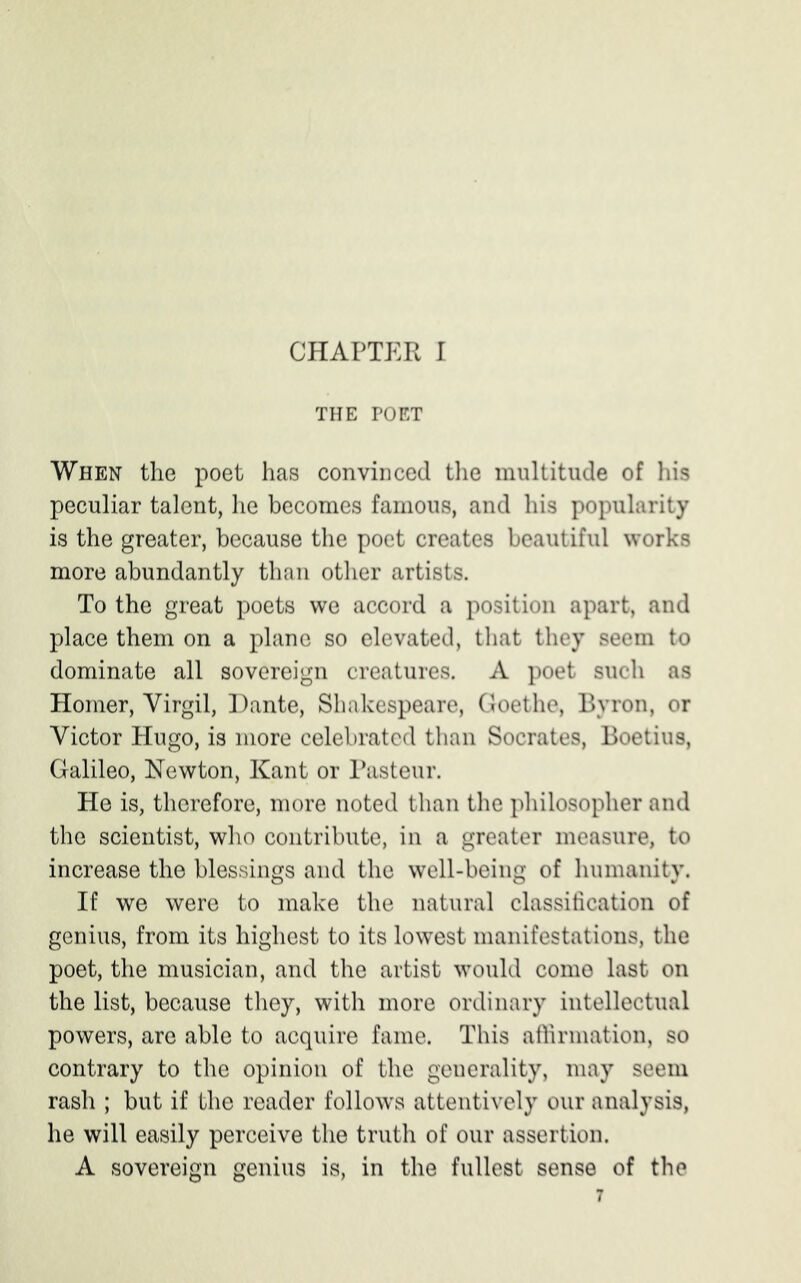 CHAPTER I THE POET When the poet has convinced the multitude of his peculiar talent, he becomes famous, and his popularity is the greater, because the poet creates beautiful works more abundantly than other artists. To the great poets we accord a position apart, and place them on a plane so elevated, that they seem to dominate all sovereign creatures. A poet such as Homer, Virgil, Dante, Shakespeare, Goethe, Byron, or Victor Hugo, is more celebrated than Socrates, Boetius, Galileo, Newton, Kant or Pasteur. He is, therefore, more noted than the philosopher and the scientist, who contribute, in a greater measure, to increase the blessings and the well-being of humanity. If we were to make the natural classification of genius, from its highest to its lowest manifestations, the poet, the musician, and the artist would come last on the list, because they, with more ordinary intellectual powers, are able to acquire fame. This affirmation, so contrary to the opinion of the generality, may seem rash ; but if the reader follows attentively our analysis, he will easily perceive the truth of our assertion. A sovereign genius is, in the fullest sense of the