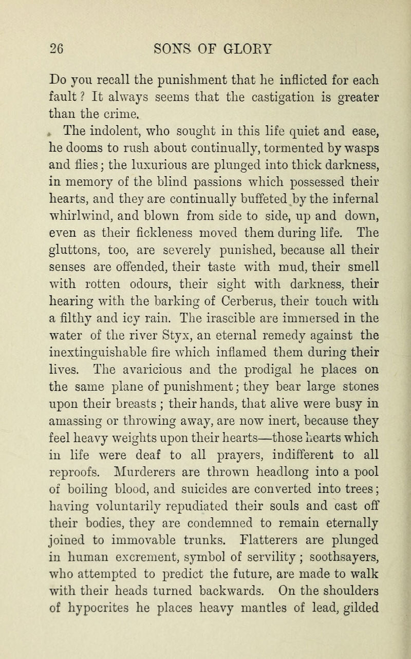 Do yon recall the punishment that he inflicted for each fault ? It always seems that the castigation is greater than the crime. > The indolent, who sought in this life quiet and ease, he dooms to rush about continually, tormented by wasps and flies; the luxurious are plunged into thick darkness, in memory of the blind passions which possessed their hearts, and they are continually buffeted,by the infernal whirlwind, and blown from side to side, up and down, even as their fickleness moved them during life. The gluttons, too, are severely punished, because all their senses are offended, their taste with mud, their smell with rotten odours, their sight with darkness, their hearing with the barking of Cerberus, their touch with a filthy and icy rain. The irascible are immersed in the water of the river Styx, an eternal remedy against the inextinguishable fire which inflamed them during their lives. The avaricious and the prodigal he places on the same plane of punishment; they bear large stones upon their breasts ; their hands, that alive were busy in amassing or throwing away, are now inert, because they feel heavy weights upon their hearts—those hearts which in life were deaf to all prayers, indifferent to all reproofs. Murderers are thrown headlong into a pool of boiling blood, and suicides are converted into trees; having voluntarily repudiated their souls and cast off their bodies, they are condemned to remain eternally joined to immovable trunks. Flatterers are plunged in human excrement, symbol of servility; soothsayers, who attempted to predict the future, are made to walk with their heads turned backwards. On the shoulders of hypocrites he places heavy mantles of lead, gilded