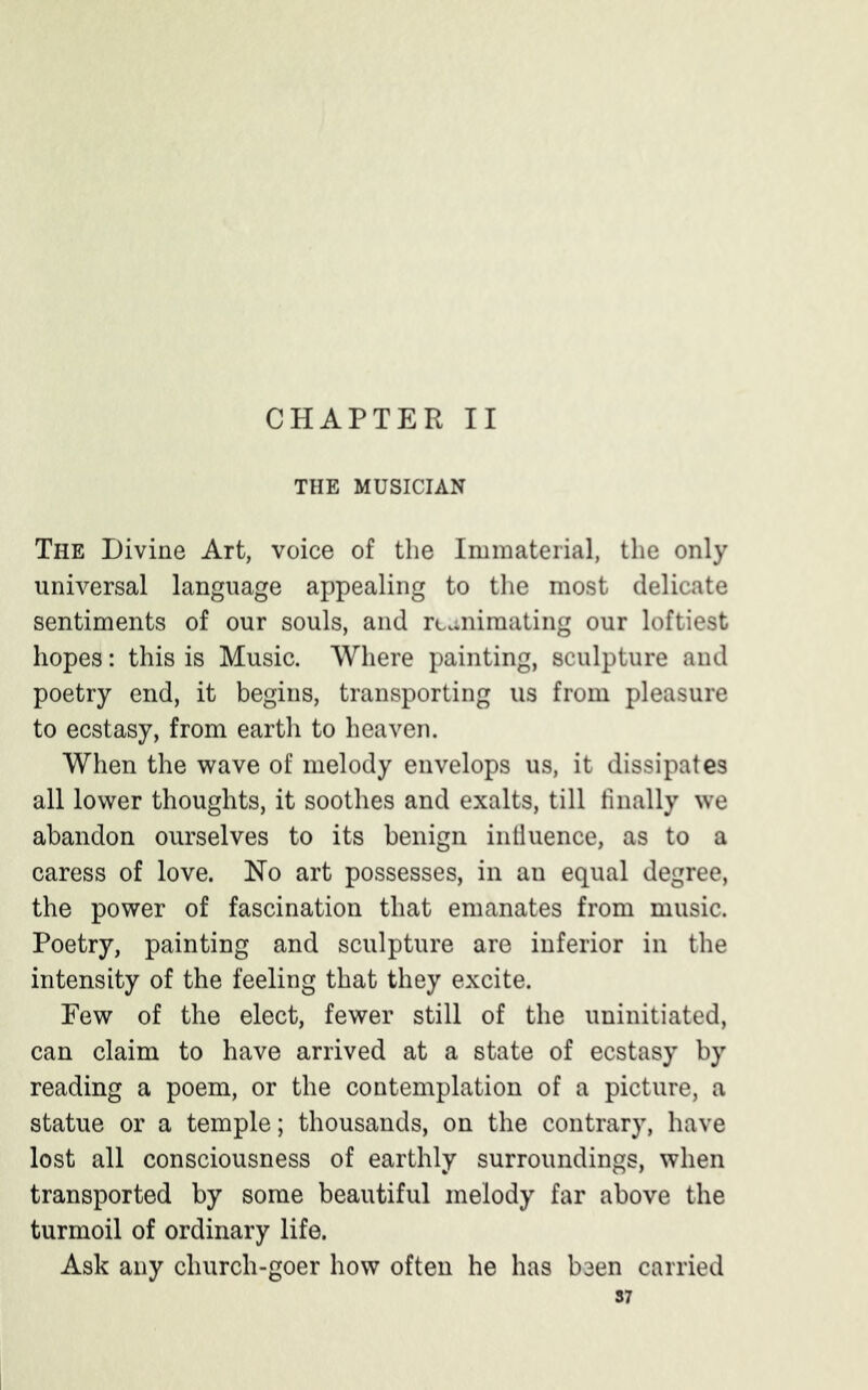 CHAPTER II THE MUSICIAN The Divine Art, voice of the Immaterial, the only universal language appealing to the most delicate sentiments of our souls, and reanimating our loftiest hopes: this is Music. Where painting, sculpture and poetry end, it begins, transporting us from pleasure to ecstasy, from earth to heaven. When the wave of melody envelops us, it dissipates all lower thoughts, it soothes and exalts, till finally we abandon ourselves to its benign influence, as to a caress of love. No art possesses, in an equal degree, the power of fascination that emanates from music. Poetry, painting and sculpture are inferior in the intensity of the feeling that they excite. Few of the elect, fewer still of the uninitiated, can claim to have arrived at a state of ecstasy by reading a poem, or the contemplation of a picture, a statue or a temple; thousands, on the contrary, have lost all consciousness of earthly surroundings, when transported by some beautiful melody far above the turmoil of ordinary life. Ask any church-goer how often he has been carried