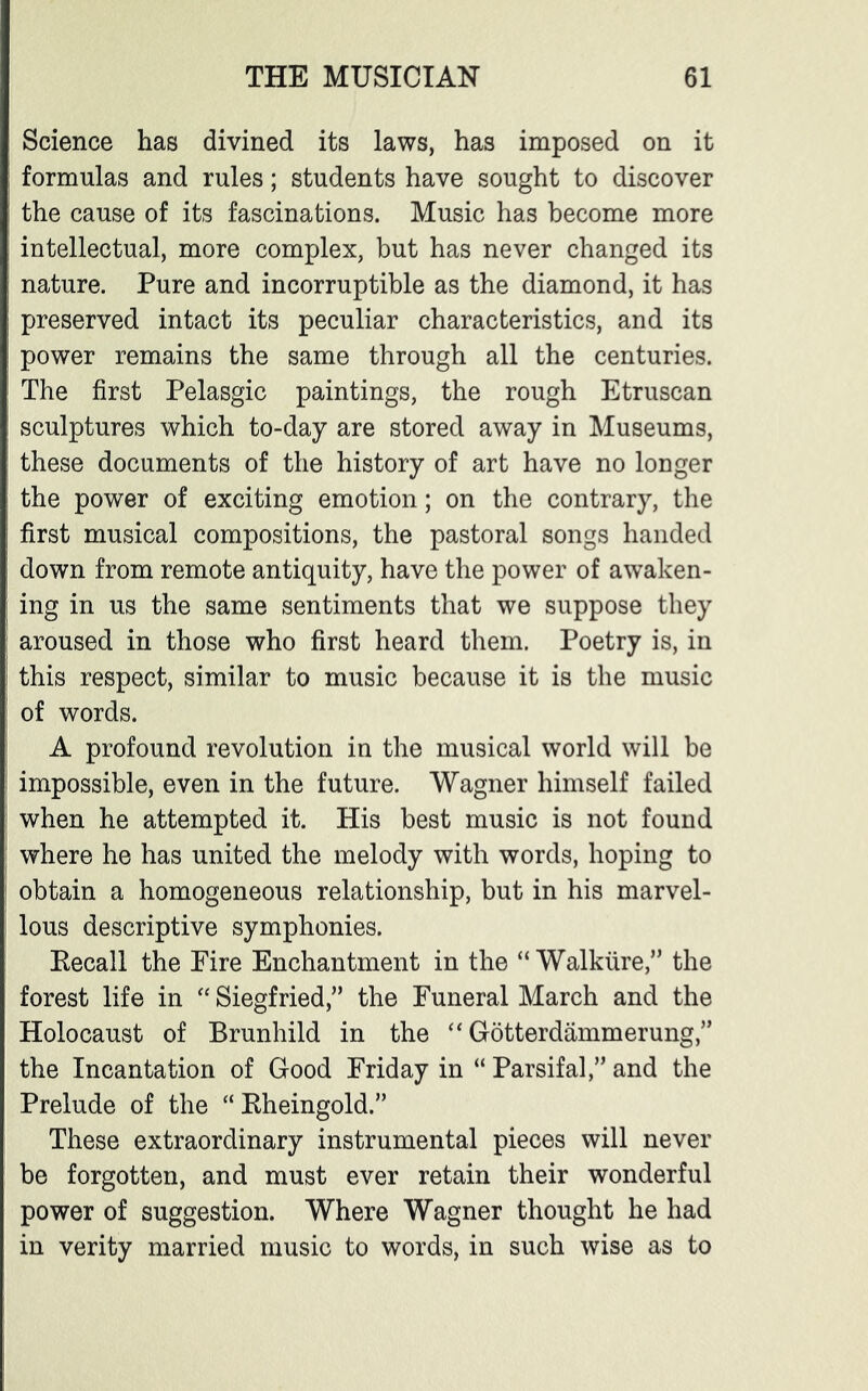 Science has divined its laws, has imposed on it formulas and rules; students have sought to discover the cause of its fascinations. Music has become more intellectual, more complex, but has never changed its nature. Pure and incorruptible as the diamond, it has preserved intact its peculiar characteristics, and its power remains the same through all the centuries. The first Pelasgic paintings, the rough Etruscan sculptures which to-day are stored away in Museums, these documents of the history of art have no longer the power of exciting emotion; on the contrary, the first musical compositions, the pastoral songs handed down from remote antiquity, have the power of awaken- ing in us the same sentiments that we suppose they aroused in those who first heard them. Poetry is, in this respect, similar to music because it is the music of words. A profound revolution in the musical world will be impossible, even in the future. Wagner himself failed when he attempted it. His best music is not found where he has united the melody with words, hoping to obtain a homogeneous relationship, but in his marvel- lous descriptive symphonies. Recall the Fire Enchantment in the “ Walkiire,” the forest life in “ Siegfried,” the Funeral March and the Holocaust of Brunhild in the “ Gotterdammerung,” the Incantation of Good Friday in “ Parsifal,” and the Prelude of the “ Rheingold.” These extraordinary instrumental pieces will never be forgotten, and must ever retain their wonderful power of suggestion. Where Wagner thought he had in verity married music to words, in such wise as to