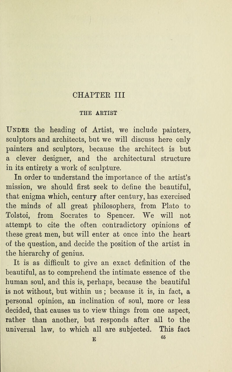 CHAPTER III THE ARTIST Under the heading of Artist, we include painters, sculptors and architects, but we will discuss here only- painters and sculptors, because the architect is but a clever designer, and the architectural structure in its entirety a work of sculpture. In order to understand the importance of the artist’s mission, we should first seek to define the beautiful, that enigma which, century after century, has exercised the minds of all great philosophers, from Plato to Tolstoi, from Socrates to Spencer. We will not attempt to cite the often contradictory opinions of these great men, but will enter at once into the heart of the question, and decide the position of the artist in the hierarchy of genius. It is as difficult to give an exact definition of the beautiful, as to comprehend the intimate essence of the human soul, and this is, perhaps, because the beautiful is not without, but within us; because it is, in fact, a personal opinion, an inclination of soul, more or less decided, that causes us to view things from one aspect, rather than another, but responds after all to the universal law, to which all are subjected. This fact E 66