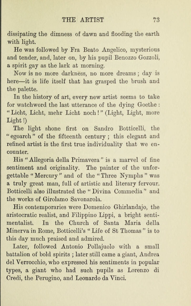 dissipating the dimness of dawn and flooding the earth with light. He was followed by Fra Beato Angelico, mysterious and tender, and, later on, by his pupil Benozzo Gozzoli, a spirit gay as the lark at morning. Now is no more darkness, no more dreams ; day is here—it is life itself that has grasped the brush and the palette. In the history of art, every new artist seems to take for watchword the last utterance of the dying Goethe : “ Licht, Licht, mehr Licht noch ! ” (Light, Light, more Light!) The light shone first on Sandro Botticelli, the “ egoarch ” of the fifteenth century ; this elegant and refined artist is the first true individuality that we en- counter. His “ Allegoria della Primavera ” is a marvel of fine sentiment and originality. The painter of the unfor- gettable “ Mercury ” and of the “ Three Nymphs ” was a truly great man, full of artistic and literary fervour. Botticelli also illustrated the “ Divina Commedia ” and the works of Girolamo Savonarola. His contemporaries were Domenico Ghirlandajo, the aristocratic realist, and Filippino Lippi, a bright senti- mentalist. In the Church of Santa Maria della Minerva in Koine, Botticelli’s “ Life of St Thomas ” is to this day much praised and admired. Later, followed Antonio Pollajuolo with a small battalion of bold spirits ; later still came a giant, Andrea del Verrocchio, who expressed his sentiments in popular types, a giant who had such pupils as Lorenzo di Credi, the Perugino, and Leonardo da Vinci.