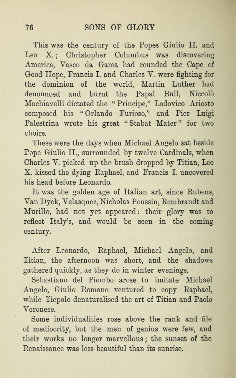 This was the century of the Popes Giulio II. and Leo X.; Christopher Columbus was discovering America, Yasco da Gama had rounded the Cape of Good Hope, Francis I. and Charles Y. were fighting for the dominion of the world, Martin Luther had denounced and burnt the Papal Bull, Niccolo Machiavelli dictated the “ Principe,” Lodovico Ariosto composed his “ Orlando Furioso,” and Pier Luigi Palestrina wrote his great “Stabat Mater” for two choirs. These were the days when Michael Angelo sat beside Pope Giulio II., surrounded by twelve Cardinals, when Charles Y. picked up the brush dropped by Titian, Leo X. kissed the dying Eaphael, and Francis I. uncovered his head before Leonardo. It was the golden age of Italian art, since Eubens, Yan Dyck, Yelasquez, Nicholas Poussin, Eembrandt and Murillo, had not yet appeared: their glory was to reflect Italy’s, and would be seen in the coming century. After Leonardo, Eaphael, Michael Angelo, and Titian, the afternoon was short, and the shadows gathered quickly, as they do in winter evenings. Sebastiano del Piombo arose to imitate Michael Angelo, Giulio Bomano ventured to copy Eaphael, while Tiepolo denaturalised the art of Titian and Paolo Yeronese. Some individualities rose above the rank and file of mediocrity, but the men of genius were few, and their works no longer marvellous; the sunset of the Eenaissance was less beautiful than its sunrise.