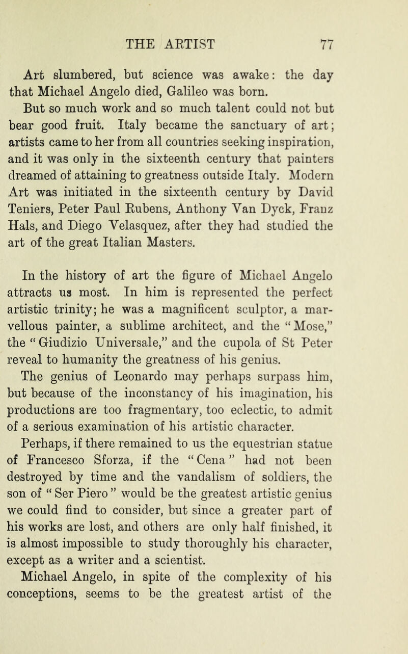 Art slumbered, but science was awake: the day that Michael Angelo died, Galileo was born. But so much work and so much talent could not but bear good fruit. Italy became the sanctuary of art; artists came to her from all countries seeking inspiration, and it was only in the sixteenth century that painters dreamed of attaining to greatness outside Italy. Modern Art was initiated in the sixteenth century by David Teniers, Peter Paul Rubens, Anthony Van Dyck, Franz Hals, and Diego Velasquez, after they had studied the art of the great Italian Masters. In the history of art the figure of Michael Angelo attracts us most. In him is represented the perfect artistic trinity; he was a magnificent sculptor, a mar- vellous painter, a sublime architect, and the “Mose,” the “Giudizio Universale,” and the cupola of St Peter reveal to humanity the greatness of his genius. The genius of Leonardo may perhaps surpass him, but because of the inconstancy of his imagination, his productions are too fragmentary, too eclectic, to admit of a serious examination of his artistic character. Perhaps, if there remained to us the equestrian statue of Francesco Sforza, if the “ Cena ” had not been destroyed by time and the vandalism of soldiers, the son of “ Ser Piero ” would be the greatest artistic genius we could find to consider, but since a greater part of his works are lost, and others are only half finished, it is almost impossible to study thoroughly his character, except as a writer and a scientist. Michael Angelo, in spite of the complexity of his conceptions, seems to be the greatest artist of the