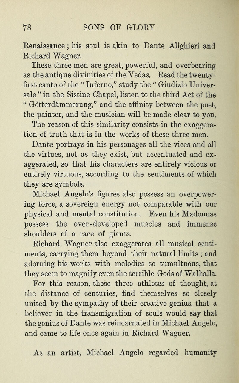 Renaissance; his soul is akin to Dante Alighieri and Richard Wagner. These three men are great, powerful, and overbearing as the antique divinities of the Yedas. Read the twenty- first canto of the “ Inferno,” study the “ Giudizio Univer- sale ” in the Sistine Chapel, listen to the third Act of the “ Gotterdammerung,” and the affinity between the poet, the painter, and the musician will be made clear to you. The reason of this similarity consists in the exaggera- tion of truth that is in the works of these three men. Dante portrays in his personages all the vices and all the virtues, not as they exist, but accentuated and ex- aggerated, so that his characters are entirely vicious or entirely virtuous, according to the sentiments of which they are symbols. Michael Angelo’s figures also possess an overpower- ing force, a sovereign energy not comparable with our physical and mental constitution. Even his Madonnas possess the over-developed muscles and immense shoulders of a race of giants. Richard Wagner also exaggerates all musical senti- ments, carrying them beyond their natural limits ; and adorning his works with melodies so tumultuous, that they seem to magnify even the terrible Gods of Walhalla. For this reason, these three athletes of thought, at the distance of centuries, find themselves so closely united by the sympathy of their creative genius, that a believer in the transmigration of souls would say that the genius of Dante was reincarnated in Michael Angelo, and came to life once again in Richard Wagner. As an artist, Michael Angelo regarded humanity