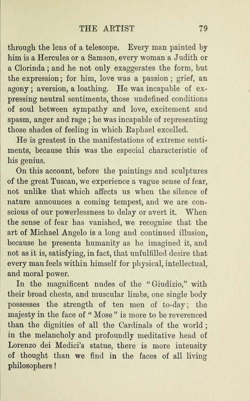 through the lens of a telescope. Every man painted by him is a Hercules or a Samson, every woman a Judith or a Clorinda; and he not only exaggerates the form, but the expression; for him, love was a passion ; grief, an agony ; aversion, a loathing. He was incapable of ex- pressing neutral sentiments, those undefined conditions of soul between sympathy and love, excitement and I spasm, anger and rage ; he was incapable of representing ' those shades of feeling in which Raphael excelled. He is greatest in the manifestations of extreme senti- | ments, because this was the especial characteristic of : his genius. On this account, before the paintings and sculptures of the great Tuscan, we experience a vague sense of fear, not unlike that which affects us when the silence of nature announces a coming tempest, and we are con- scious of our powerlessness to delay or avert it. When the sense of fear has vanished, we recognise that the art of Michael Angelo is a long and continued illusion, because he presents humanity as he imagined it, and not as it is, satisfying, in fact, that unfulfilled desire that every man feels within himself for physical, intellectual, and moral power. In the magnificent nudes of the “ Giudizio,” with their broad chests, and muscular limbs, one single body possesses the strength of ten men of to-day; the majesty in the face of “ Mose ” is more to be reverenced than the dignities of all the Cardinals of the world ; in the melancholy and profoundly meditative head of Lorenzo dei Medici’s statue, there is more intensity of thought than we find in the faces of all living philosophers!