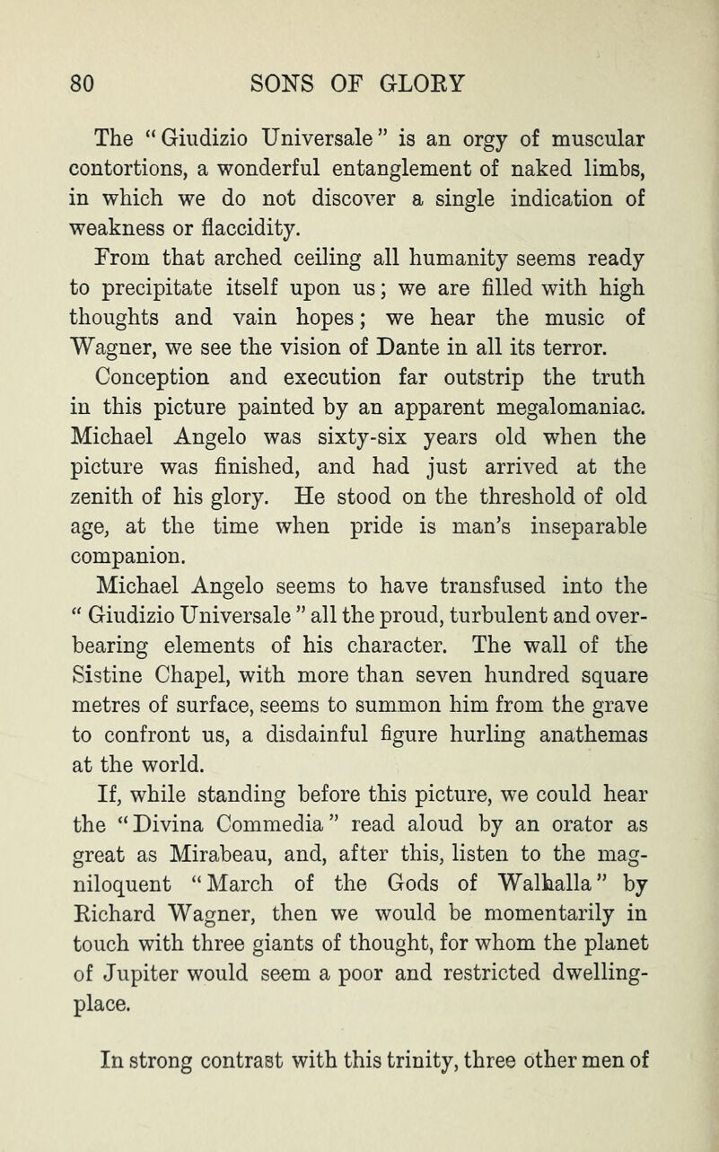 The “Giudizio Universale” is an orgy of muscular contortions, a wonderful entanglement of naked limbs, in which we do not discover a single indication of weakness or flaccidity. From that arched ceiling all humanity seems ready to precipitate itself upon us; we are filled with high thoughts and vain hopes; we hear the music of Wagner, we see the vision of Dante in all its terror. Conception and execution far outstrip the truth in this picture painted by an apparent megalomaniac. Michael Angelo was sixty-six years old when the picture was finished, and had just arrived at the zenith of his glory. He stood on the threshold of old age, at the time when pride is man’s inseparable companion. Michael Angelo seems to have transfused into the “ Giudizio Universale ” all the proud, turbulent and over- bearing elements of his character. The wall of the Sistine Chapel, with more than seven hundred square metres of surface, seems to summon him from the grave to confront us, a disdainful figure hurling anathemas at the world. If, while standing before this picture, we could hear the “Divina Commedia” read aloud by an orator as great as Mirabeau, and, after this, listen to the mag- niloquent “March of the Gods of Walhalla” by Eichard Wagner, then we would be momentarily in touch with three giants of thought, for whom the planet of Jupiter would seem a poor and restricted dwelling- place. In strong contrast with this trinity, three other men of