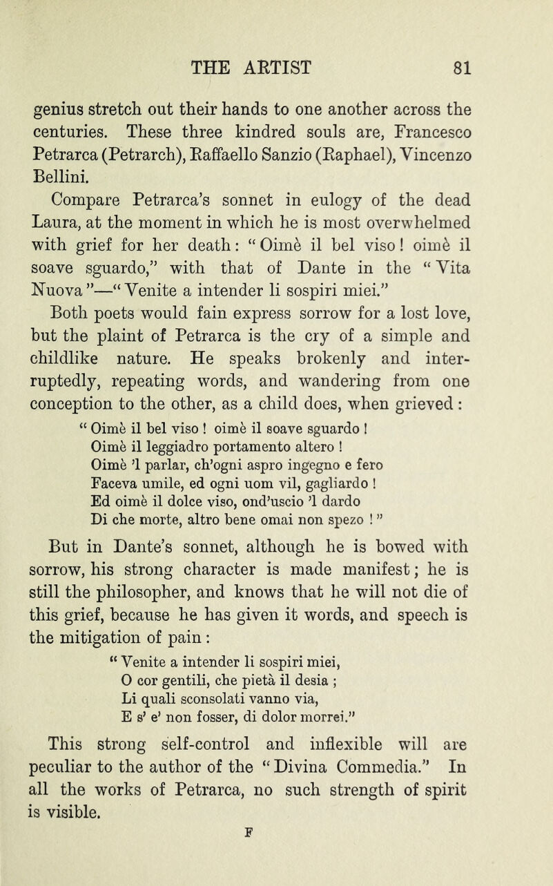 genius stretch out their hands to one another across the centuries. These three kindred souls are, Francesco Petrarca (Petrarch), Raffaello Sanzio (Raphael), Vincenzo Bellini. Compare Petrarca’s sonnet in eulogy of the dead Laura, at the moment in which he is most overwhelmed with grief for her death: “ Oime il bel viso! oim& il soave sguardo,” with that of Dante in the “ Vita Nuova ”—“ Venite a intender li sospiri miei.” Both poets would fain express sorrow for a lost love, but the plaint of Petrarca is the cry of a simple and childlike nature. He speaks brokenly and inter- ruptedly, repeating words, and wandering from one conception to the other, as a child does, when grieved: “ Oime il bel viso ! oime il soave sguardo ! Oime il leggiadro portamento altero ! Oime ’1 parlar, ch’ogni aspro ingegno e fero Faceva umile, ed ogni uom vil, gagliardo ! Ed oime il dolce viso, ond’uscio 51 dardo Di che morte, altro bene omai non spezo ! ” But in Dante’s sonnet, although he is bowed with sorrow, his strong character is made manifest; he is still the philosopher, and knows that he will not die of this grief, because he has given it words, and speech is the mitigation of pain : “ Venite a intender li sospiri miei, O cor gentili, che pi eta il desia ; Li quali sconsolati vanno via, E s’ e’ non fosser, di dolor morrei.” This strong self-control and inflexible will are peculiar to the author of the “ Divina Commedia.” In all the works of Petrarca, no such strength of spirit is visible. F
