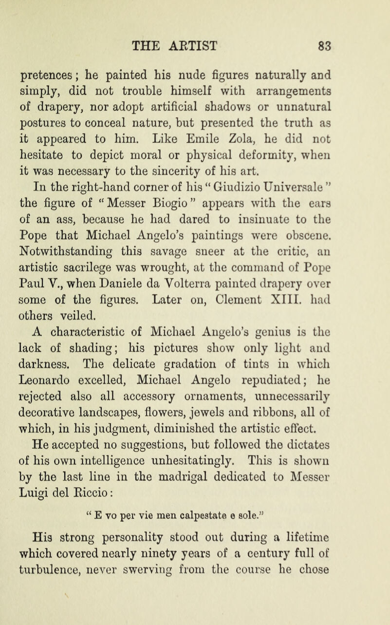 pretences; he painted his nude figures naturally and simply, did not trouble himself with arrangements of drapery, nor adopt artificial shadows or unnatural postures to conceal nature, but presented the truth as it appeared to him. Like Emile Zola, he did not hesitate to depict moral or physical deformity, when it was necessary to the sincerity of his art. In the right-hand corner of his “ Giudizio Universale ” the figure of “Messer Biogio” appears with the ears of an ass, because he had dared to insinuate to the Pope that Michael Angelo’s paintings were obscene. Notwithstanding this savage sneer at the critic, an artistic sacrilege was wrought, at the command of Pope Paul V., when Daniele da Volterra painted drapery over some of the figures. Later on, Clement XIII. had others veiled. A characteristic of Michael Angelo’s genius is the lack of shading; his pictures show only light and darkness. The delicate gradation of tints in which Leonardo excelled, Michael Angelo repudiated; he rejected also all accessory ornaments, unnecessarily decorative landscapes, flowers, jewels and ribbons, all of which, in his judgment, diminished the artistic effect. He accepted no suggestions, but followed the dictates of his own intelligence unhesitatingly. This is shown by the last line in the madrigal dedicated to Messer Luigi del Kiccio: “ E vo per vie men calpestata e sole.” His strong personality stood out during a lifetime which covered nearly ninety years of a century full of turbulence, never swerving from the course he chose