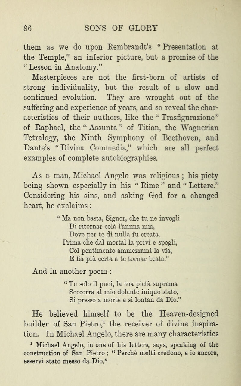 them as we do upon Rembrandt’s “ Presentation at the Temple,” an inferior picture, but a promise of the “ Lesson in Anatomy.” Masterpieces are not the first-born of artists of strong individuality, but the result of a slow and continued evolution. They are wrought out of the suffering and experience of years, and so reveal the char- acteristics of their authors, like the “ Trasfigurazione” of Raphael, the “ Assunta ” of Titian, the Wagnerian Tetralogy, the Ninth Symphony of Beethoven, and Dante’s “Divina Commedia,” which are all perfect examples of complete autobiographies. As a man, Michael Angelo was religious ; his piety being shown especially in his “ Rime ” and “ Lettere.” Considering his sins, and asking God for a changed heart, he exclaims: “ Ma non basta, Signor, che tu ne invogli Di ritornar cola l’anima mia, Dove per te di nulla fu create. Prima che dal mortal la privi e spogli, Col pentimento ammezzami la via, E fia pin certa a te tornar beata.” And in another poem : “ Tu solo il puoi, la tua pieta suprema Soccorra al mio dolente iniquo stato, Si presso a morte e si Ionian da Dio.” He believed himself to be the Heaven-designed builder of San Pietro,1 the receiver of divine inspira- tion. In Michael Angelo, there are many characteristics 1 Michael Angelo, in one of his letters, says, speaking of the construction of San Pietro : “ Perche molti credono, e io ancora, esservi stato messo da Dio.”