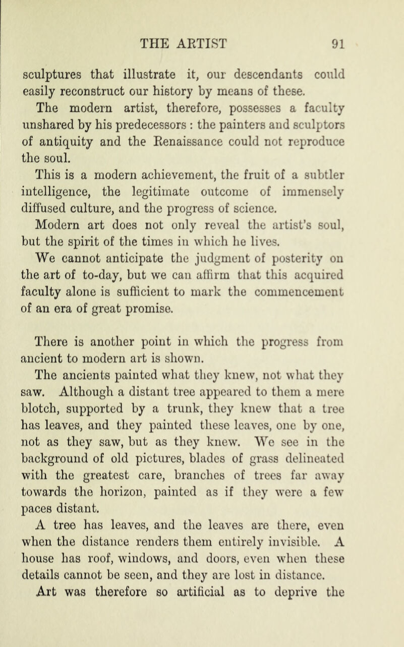 sculptures that illustrate it, our descendants could easily reconstruct our history by means of these. The modern artist, therefore, possesses a faculty unshared by his predecessors : the painters and sculptors of antiquity and the Renaissance could not reproduce the soul. This is a modern achievement, the fruit of a subtler intelligence, the legitimate outcome of immensely diffused culture, and the progress of science. Modern art does not only reveal the artist’s soul, but the spirit of the times in which he lives. We cannot anticipate the judgment of posterity on the art of to-day, but we can affirm that this acquired faculty alone is sufficient to mark the commencement of an era of great promise. There is another point in which the progress from ancient to modern art is shown. The ancients painted what they knew, not what they saw. Although a distant tree appeared to them a mere blotch, supported by a trunk, they knew that a tree has leaves, and they painted these leaves, one by one, not as they saw, but as they knew. We see in the background of old pictures, blades of grass delineated with the greatest care, branches of trees far away towards the horizon, painted as if they were a few” paces distant. A tree has leaves, and the leaves are there, even when the distance renders them entirely invisible. A house has roof, windows, and doors, even when these details cannot be seen, and they are lost in distance. Art was therefore so artificial as to deprive the