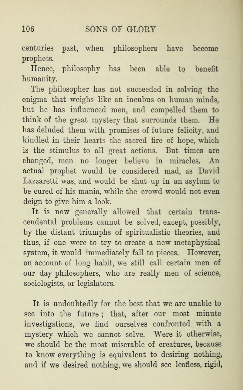 centuries past, when philosophers have become prophets. Hence, philosophy has been able to benefit humanity. The philosopher has not succeeded in solving the enigma that weighs like an incubus on human minds, but he has influenced men, and compelled them to think of the great mystery that surrounds them. He has deluded them with promises of future felicity, and kindled in their hearts the sacred fire of hope, which is the stimulus to all great actions. But times are changed, men no longer believe in miracles. An actual prophet would be considered mad, as David Lazzaretti was, and would be shut up in an asylum to he cured of his mania, while the crowd would not even deign to give him a look. It is now generally allowed that certain trans- cendental problems cannot be solved, except, possibly, by the distant triumphs of spiritualistic theories, and thus, if one were to try to create a new metaphysical system, it would immediately fall to pieces. However, on account of long habit, we still call certain men of our day philosophers, who are really men of science, sociologists, or legislators. It is undoubtedly for the best that we are unable to see into the future; that, after our most minute investigations, we find ourselves confronted with a mystery which we cannot solve. Were it otherwise, we should be the most miserable of creatures, because to know everything is equivalent to desiring nothing, and if we desired nothing, we should see leafless, rigid,