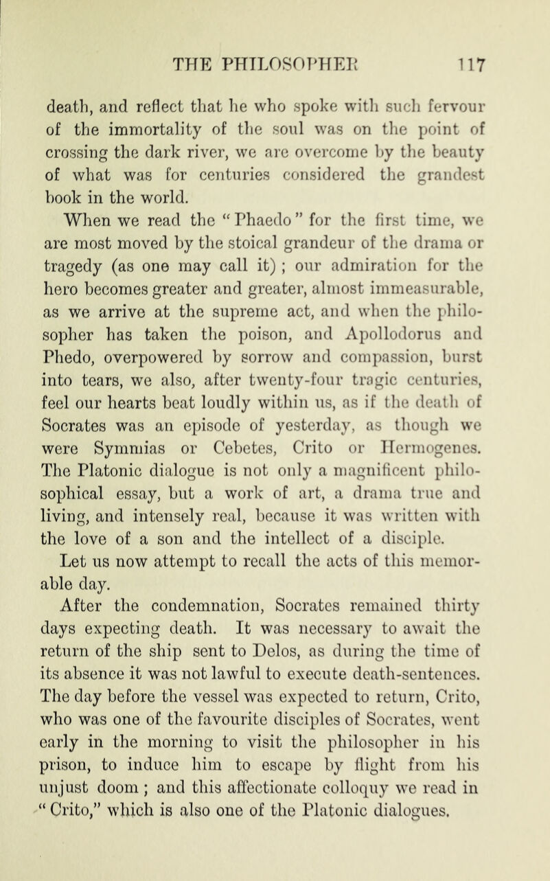 death, and reflect that he who spoke with such fervour of the immortality of the soul was on the point of crossing the dark river, we are overcome by the beauty of what was for centuries considered the grandest book in the world. When we read the “ Phaedo ” for the first time, we are most moved by the stoical grandeur of the drama or tragedy (as one may call it); our admiration for the hero becomes greater and greater, almost immeasurable, as we arrive at the supreme act, and when the philo- sopher has taken the poison, and Apollodorus and Phedo, overpowered by sorrow and compassion, burst into tears, we also, after twenty-four tragic centuries, feel our hearts beat loudly within us, as if the death of Socrates was an episode of yesterday, as though we were Symmias or Cebetes, Crito or Hermogenes. The Platonic dialogue is not only a magnificent philo- sophical essay, but a work of art, a drama true and living, and intensely real, because it was written with the love of a son and the intellect of a disciple. Let us now attempt to recall the acts of this memor- able day. After the condemnation, Socrates remained thirty days expecting death. It was necessary to await the return of the ship sent to Delos, as during the time of its absence it was not lawful to execute death-sentences. The day before the vessel was expected to return, Crito, who was one of the favourite disciples of Socrates, went early in the morning to visit the philosopher in his prison, to induce him to escape by flight from his unjust doom ; and this affectionate colloquy we read in “ Crito,” which is also one of the Platonic dialogues.