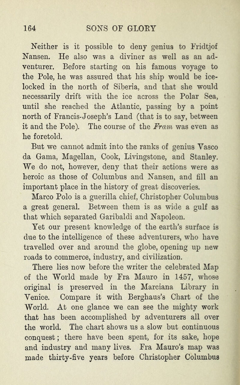 Neither is it possible to deny genius to Fridtjof Nansen. He also was a diviner as well as an ad- venturer. Before starting on his famous voyage to the Pole, he was assured that his ship would be ice- locked in the north of Siberia, and that she would necessarily drift with the ice across the Polar Sea, until she reached the Atlantic, passing by a point north of Francis-Joseph’s Land (that is to say, between it and the Pole). The course of the Frctm was even as he foretold. But we cannot admit into the ranks of genius Yasco da Gama, Magellan, Cook, Livingstone, and Stanley. We do not, however, deny that their actions were as heroic as those of Columbus and Nansen, and fill an important place in the history of great discoveries. Marco Polo is a guerilla chief, Christopher Columbus a great general. Between them is as wide a gulf as that which separated Garibaldi and Napoleon. Yet our present knowledge of the earth’s surface is due to the intelligence of these adventurers, who have travelled over and around the globe, opening up new roads to commerce, industry, and civilization. There lies now before the writer the celebrated Map of the World made by Fra Mauro in 1457, whose original is preserved in the Marciana Library in Venice. Compare it with Berghaus’s Chart of the World. At one glance we can see the mighty work that has been accomplished by adventurers all over the world. The chart shows us a slow but continuous conquest; there have been spent, for its sake, hope and industry and many lives. Fra Mauro’s map was made thirty-five years before Christopher Columbus