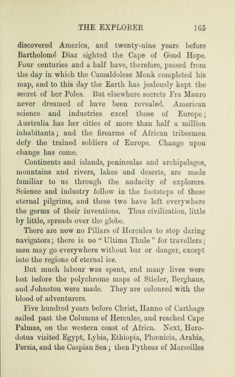 discovered America, and twenty-nine years before Bartholomd Diaz sighted the Cape of Good Hope. Four centuries and a half have, therefore, passed from the day in which the Camaldolese Monk completed his map, and to this day the Earth has jealously kept the secret of her Poles. But elsewhere secrets Fra Mauro never dreamed of have been revealed. American science and industries excel those of Europe; Australia has her cities of more than half a million inhabitants; and the firearms of African tribesmen defy the trained soldiers of Europe. Change upon change has come. Continents and islands, peninsulas and archipelagos, mountains and rivers, lakes and deserts, are made familiar to us through the audacity of explorers. Science and industry follow in the footsteps of these eternal pilgrims, and these two have left everywhere the germs of their inventions. Thus civilization, little by little, spreads over the globe. There are now no Pillars of Hercules to stop daring navigators; there is no “ Ultima Thule ” for travellers; men may go everywhere without bar or danger, except into the regions of eternal ice. But much labour was spent, and many lives were lost before the polychrome maps of Stieler, Berghaus, and Johnston were made. They are coloured with the blood of adventurers. Five hundred years before Christ, Hanno of Carthage sailed past the Columns of Hercules, and reached Cape Palmas, on the western coast of Africa. Next, Hero- dotus visited Egypt, Lybia, Ethiopia, Phoenicia, Arabia, Persia, and the Caspian Sea; then Pytheas of Marseilles