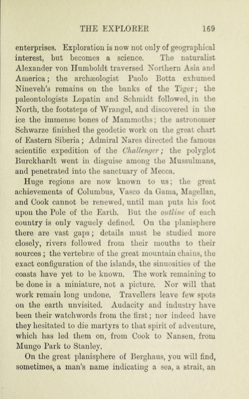 enterprises. Exploration is now not only of geographical interest, but becomes a science. The naturalist Alexander von Humboldt traversed Northern Asia and America; the archaeologist Paolo Botta exhumed Nineveh’s remains on the banks of the Tiger; the paleontologists Lopatin and Schmidt followed, in the North, the footsteps of Wrangel, and discovered in the ice the immense bones of Mammoths; the astronomer Schwarze finished the geodetic work on the great chart of Eastern Siberia; Admiral Nares directed the famous scientific expedition of the Challenger; the polyglot Burckhardt went in disguise among the Mussulmans, and penetrated into the sanctuary of Mecca. Huge regions are now known to us; the great achievements of Columbus, Vasco da Gama, Magellan, and Cook cannot be renewed, until man puts his foot upon the Pole of the Earth. But the outline of each country is only vaguely defined. On the planisphere there are vast gaps; details must be studied more closely, rivers followed from their mouths to their sources ; the vertebrae of the great mountain chains, the exact configuration of the islands, the sinuosities of the coasts have yet to be known. The work remaining to be done is a miniature, not a picture. Nor will that work remain long undone. Travellers leave few spots on the earth unvisited. Audacity and industry have been their watchwords from the first; nor indeed have they hesitated to die martyrs to that spirit of adventure, which has led them on, from Cook to Nansen, from Mungo Park to Stanley. On the great planisphere of Berghaus, you will find, sometimes, a man’s name indicating a sea, a strait, an