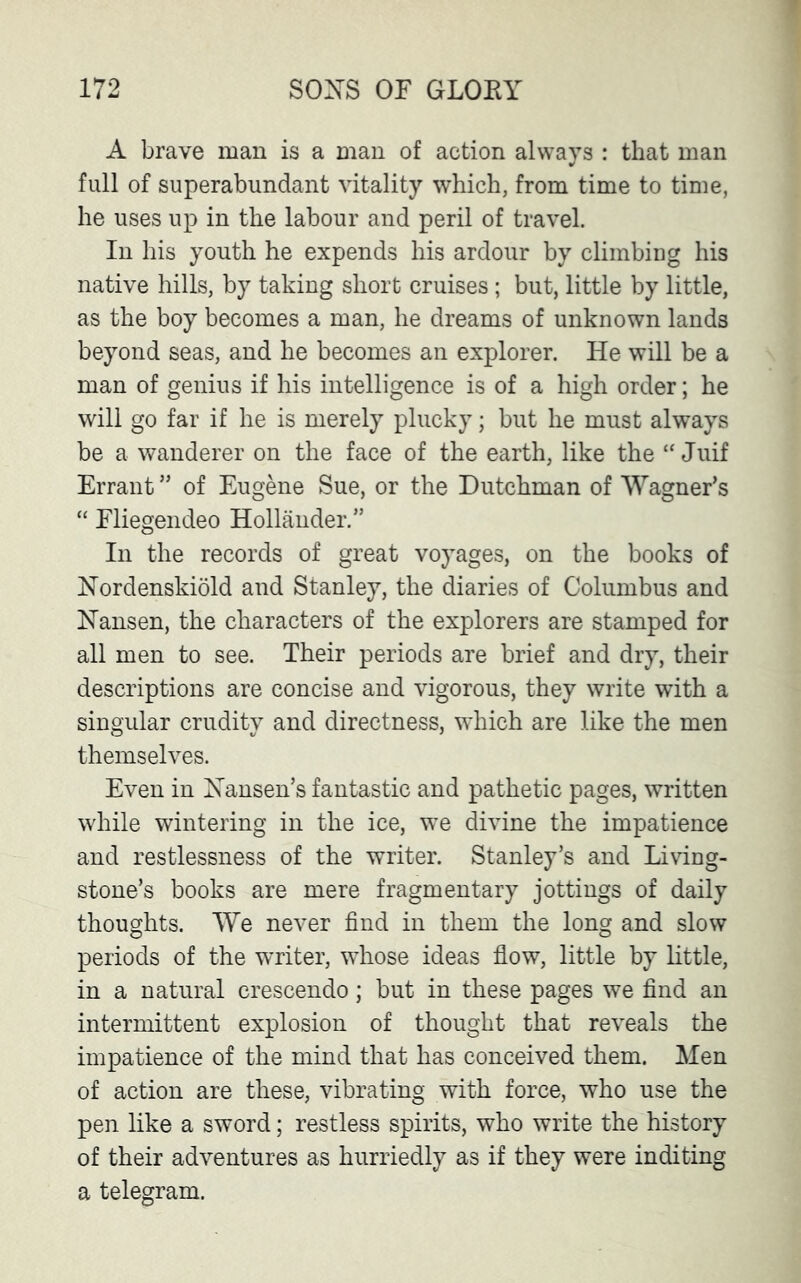A brave man is a man of action always : that man full of superabundant vitality which, from time to time, he uses up in the labour and peril of travel. In his youth he expends his ardour by climbiug his native hills, by taking short cruises; but, little by little, as the boy becomes a man, he dreams of unknown lands beyond seas, and he becomes an explorer. He will be a man of genius if his intelligence is of a high order; he will go far if he is merely plucky; but he must always be a wanderer on the face of the earth, like the “ Juif Errant ” of Eugene Sue, or the Dutchman of Wagner’s “ Fliegendeo Hollander.” In the records of great voyages, on the books of Hordenskiold and Stanley, the diaries of Columbus and Hansen, the characters of the explorers are stamped for all men to see. Their periods are brief and dry, their descriptions are concise and vigorous, they write with a singular crudity and directness, which are like the men themselves. Even in Hansen’s fantastic and pathetic pages, written while wintering in the ice, we divine the impatience and restlessness of the writer. Stanley’s and Living- stone’s books are mere fragmentary jottings of daily thoughts. We never find in them the long and slow periods of the writer, whose ideas flow, little by little, in a natural crescendo; but in these pages we find an intermittent explosion of thought that reveals the impatience of the mind that has conceived them. Men of action are these, vibrating with force, who use the pen like a sword; restless spirits, who write the history of their adventures as hurriedly as if they were inditing a telegram.