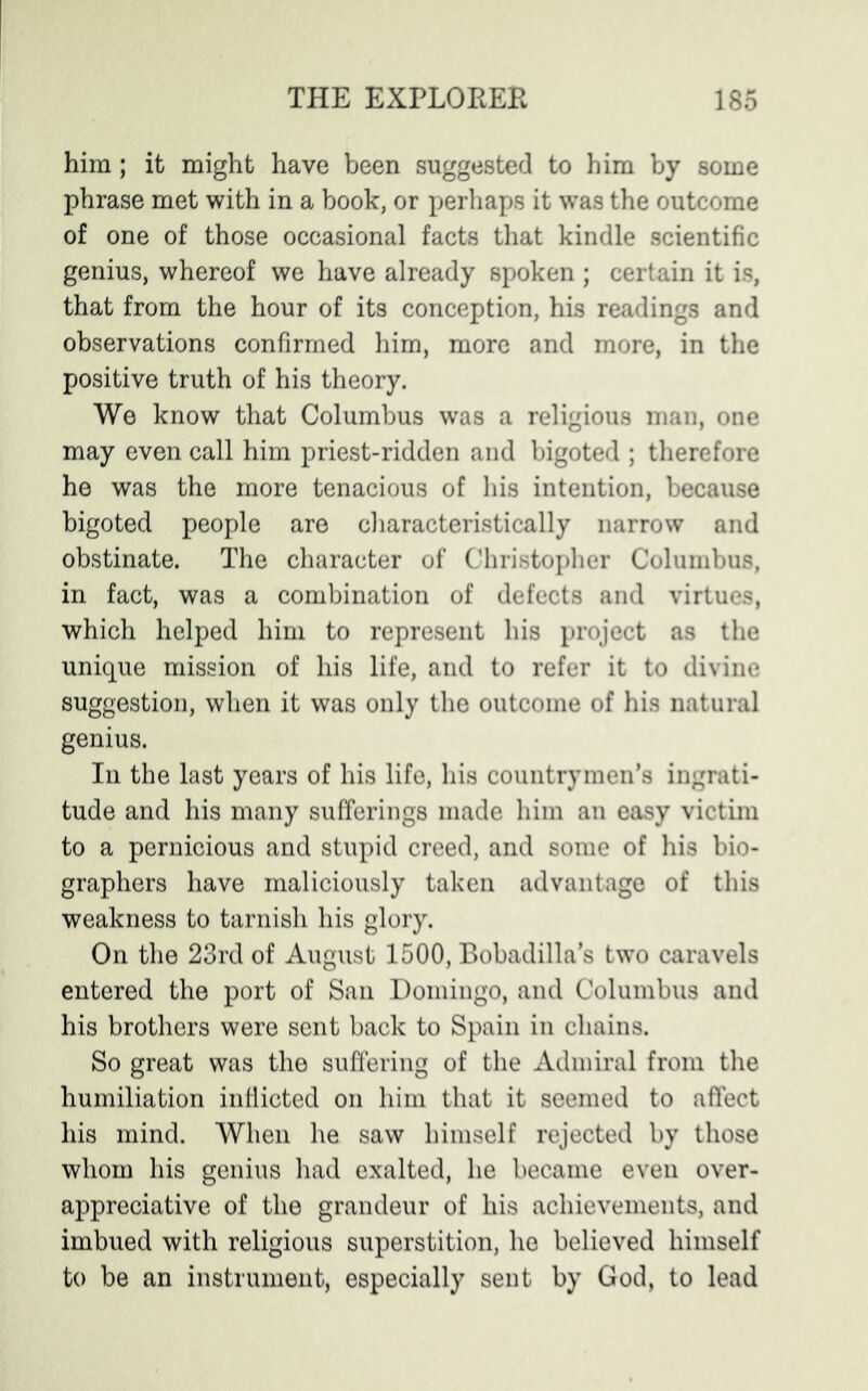 him ; it might have been suggested to him by some phrase met with in a book, or perhaps it was the outcome of one of those occasional facts that kindle scientific genius, whereof we have already spoken ; certain it is, that from the hour of its conception, his readings and observations confirmed him, more and more, in the positive truth of his theory. We know that Columbus was a religious man, one may even call him priest-ridden and bigoted ; therefore he was the more tenacious of his intention, because bigoted people are characteristically narrow and obstinate. The character of Christopher Columbus, in fact, was a combination of defects and virtues, which helped him to represent his project as the unique mission of his life, and to refer it to divine suggestion, when it was only the outcome of his natural genius. In the last years of his life, his countrymen’s ingrati- tude and his many sufferings made him an easy victim to a pernicious and stupid creed, and some of his bio- graphers have maliciously taken advantage of this weakness to tarnish his glory. On the 23rd of August 1500, Bobadilla’s two caravels entered the port of San Domingo, and Columbus and his brothers were sent back to Spain in chains. So great was the suffering of the Admiral from the humiliation inflicted on him that it seemed to affect his mind. When he saw himself rejected by those whom his genius had exalted, he became even over- appreciative of the grandeur of his achievements, and imbued with religious superstition, he believed himself to be an instrument, especially sent by God, to lead