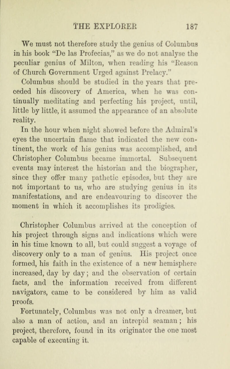 We must not therefore study the genius of Columbus in his book “De las Profecias,” as we do not analyse the peculiar genius of Milton, when reading his “Reason of Church Government Urged against Prelacy.” Columbus should be studied in the years that pre- ceded his discovery of America, when he was con- tinually meditating and perfecting his project, until, little by little, it assumed the appearance of an absolute reality. In the hour when night showed before the Admiral’s eyes the uncertain flame that indicated the new con- tinent, the work of his genius was accomplished, and Christopher Columbus became immortal. Subsequent events may interest the historian and the biographer, since they offer many pathetic episodes, but they are not important to us, who are studying genius in its manifestations, and are endeavouring to discover the moment in which it accomplishes its prodigies. Christopher Columbus arrived at the conception of his project through signs and indications which were in his time known to all, but could suggest a voyage of discovery only to a man of genius. His project once formed, his faith in the existence of a new hemisphere increased, day by day; and the observation of certain facts, and the information received from different navigators, came to be considered by him as valid proofs. Fortunately, Columbus was not only a dreamer, but also a man of action, and an intrepid seaman ; his project, therefore, found in its originator the one most capable of executing it.