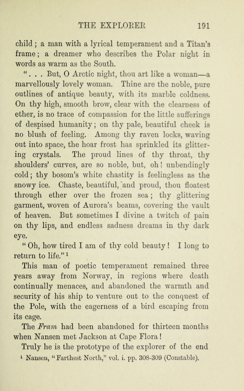 child ; a man with a lyrical temperament and a Titan’s frame; a dreamer who describes the Polar night in words as warm as the South. “ . . . But, 0 Arctic night, thou art like a woman—a marvellously lovely woman. Thine are the noble, pure outlines of antique beauty, with its marble coldness. On thy high, smooth brow, clear with the clearness of ether, is no trace of compassion for the little sufferings of despised humanity; on thy pale, beautiful cheek is no blush of feeling. Among thy raven locks, waving out into space, the hoar frost has sprinkled its glitter- ing crystals. The proud lines of thy throat, thy shoulders’ curves, are so noble, but, oh! unbendingly cold; thy bosom’s white chastity is feelingless as the snowy ice. Chaste, beautiful, and proud, thou floatest through ether over the frozen sea; thy glittering garment, woven of Aurora’s beams, covering the vault of heaven. But sometimes I divine a twitch of pain on thy lips, and endless sadness dreams in thy dark eye. “ Oh, how tired I am of thy cold beauty! I long to return to life.”1 This man of poetic temperament remained three years away from Norway, in regions where death continually menaces, and abandoned the warmth and security of his ship to venture out to the conquest of the Pole, with the eagerness of a bird escaping from its cage. The Fram had been abandoned for thirteen months when Nansen met Jackson at Cape Flora! Truly he is the prototype of the explorer of the end