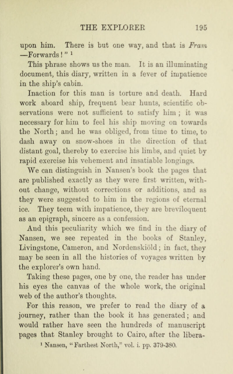 upon him. There is but one way, and that is Fram —Forwards! ” 1 This phrase shows us the man. It is an illuminating document, this diary, written in a fever of impatience in the ship’s cabin. Inaction for this man is torture and death. Hard work aboard ship, frequent bear hunts, scientific ob- servations were not sufficient to satisfy him ; it was necessary for him to feel his ship moving on towards the North; and he was obliged, from time to time, to dash away on snow-shoes in the direction of that distant goal, thereby to exercise his limbs, and quiet by rapid exercise his vehement and insatiable longings. We can distinguish in Nansen’s book the pages that are published exactly as they were first written, with- out change, without corrections or additions, and as they were suggested to him in the regions of eternal ice. They teem with impatience, they are breviloquent as an epigraph, sincere as a confession. And this peculiarity which we find in the diary of Nansen, we see repeated in the books of Stanley, Livingstone, Cameron, and Nordenskibld; in fact, they may be seen in all the histories of voyages written by the explorer’s own hand. Taking these pages, one by one, the reader has under his eyes the canvas of the whole work, the original web of the author’s thoughts. For this reason, we prefer to read the diary of a journey, rather than the book it has generated; and would rather have seen the hundreds of manuscript pages that Stanley brought to Cairo, after the libera-