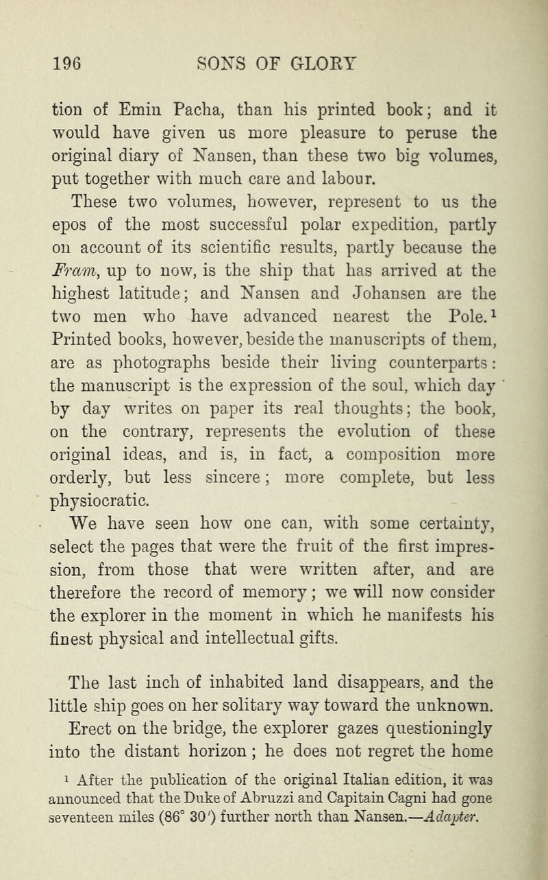 tion of Emin Pacha, than his printed book; and it would have given us more pleasure to peruse the original diary of Nansen, than these two big volumes, put together with much care and labour. These two volumes, however, represent to us the epos of the most successful polar expedition, partly on account of its scientific results, partly because the Fram, up to now, is the ship that has arrived at the highest latitude; and Nansen and Johansen are the two men who have advanced nearest the Pole.1 Printed books, however, beside the manuscripts of them, are as photographs beside their living counterparts: the manuscript is the expression of the soul, which day by day writes on paper its real thoughts; the book, on the contrary, represents the evolution of these original ideas, and is, in fact, a composition more orderly, but less sincere; more complete, but less physiocratic. We have seen how one can, with some certainty, select the pages that were the fruit of the first impres- sion, from those that were written after, and are therefore the record of memory; we will now consider the explorer in the moment in which he manifests his finest physical and intellectual gifts. The last inch of inhabited land disappears, and the little ship goes on her solitary way toward the unknown. Erect on the bridge, the explorer gazes questioningly into the distant horizon; he does not regret the home 1 After the publication of the original Italian edition, it was announced that the Duke of Abruzzi and Capitain Cagni had gone seventeen miles (86° 30') further north than Nansen.—Adapter.