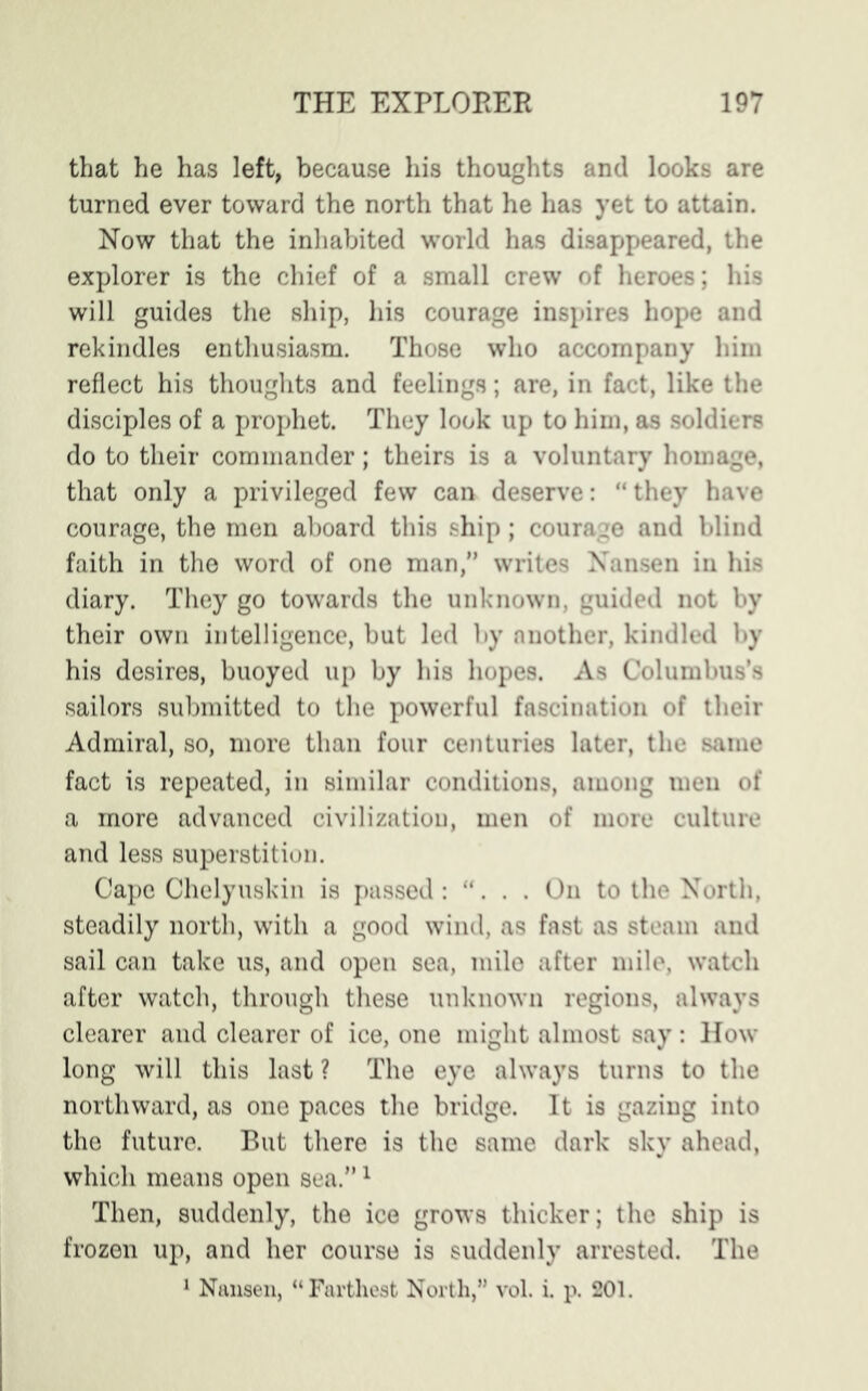 that he has left, because his thoughts and looks are turned ever toward the north that he has yet to attain. Now that the inhabited world has disappeared, the explorer is the chief of a small crew of heroes; his will guides the ship, his courage inspires hope and rekindles enthusiasm. Those who accompany him reflect his thoughts and feelings; are, in fact, like the disciples of a prophet. They look up to him, as soldiers do to their commander; theirs is a voluntary homage, that only a privileged few can deserve: “ they have courage, the men aboard this ship; courage and blind faith in the word of one man,” writes Nansen in his diary. They go towards the unknown, guided not by their own intelligence, but led by another, kindled by his desires, buoyed up by his hopes. As Columbus’s sailors submitted to the powerful fascination of their Admiral, so, more than four centuries later, the same fact is repeated, in similar conditions, among men of a more advanced civilization, men of more culture and less superstition. Cape Chelyuskin is passed: “. . . On to the North, steadily north, with a good wind, as fast as steam and sail can take us, and open sea, mile after mile, watch after watch, through these unknown regions, always clearer and clearer of ice, one might almost say: How long will this last ? The eye always turns to the northward, as one paces the bridge. It is gazing into the future. But there is the same dark sky ahead, which means open sea.”1 Then, suddenly, the ice grows thicker; the ship is frozen up, and her course is suddenly arrested. The