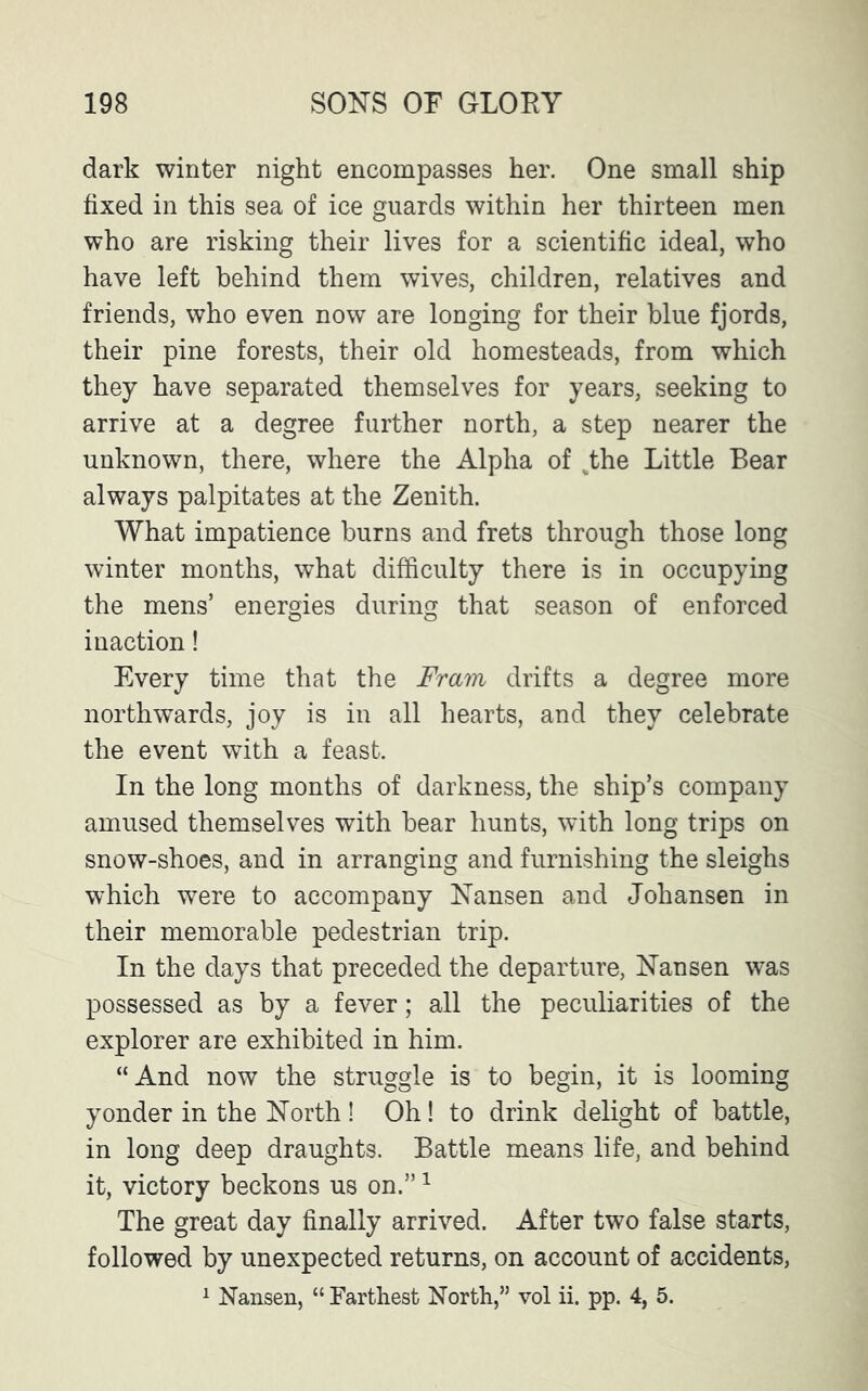 dark winter night encompasses her. One small ship fixed in this sea of ice guards within her thirteen men who are risking their lives for a scientific ideal, who have left behind them wives, children, relatives and friends, who even now are longing for their blue fjords, their pine forests, their old homesteads, from which they have separated themselves for years, seeking to arrive at a degree further north, a step nearer the unknown, there, where the Alpha of Jhe Little Bear always palpitates at the Zenith. What impatience burns and frets through those long winter months, what difficulty there is in occupying the mens’ energies during that season of enforced inaction! Every time that the Fram drifts a degree more northwards, joy is in all hearts, and they celebrate the event with a feast. In the long months of darkness, the ship’s company amused themselves with bear hunts, with long trips on snow-shoes, and in arranging and furnishing the sleighs which were to accompany Nansen and Johansen in their memorable pedestrian trip. In the days that preceded the departure, Nansen was possessed as by a fever; all the peculiarities of the explorer are exhibited in him. “And now the struggle is to begin, it is looming yonder in the North ! Oh! to drink delight of battle, in long deep draughts. Battle means life, and behind it, victory beckons us on.”1 The great day finally arrived. After two false starts, followed by unexpected returns, on account of accidents,