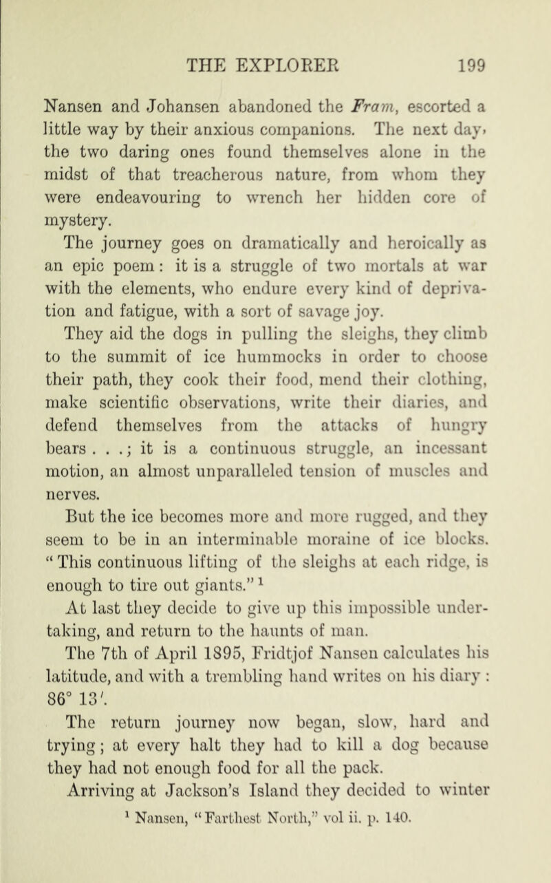 Nansen and Johansen abandoned the Fram, escorted a little way by their anxious companions. The next day. the two daring ones found themselves alone in the midst of that treacherous nature, from whom they were endeavouring to wrench her hidden core of mystery. The journey goes on dramatically and heroically as an epic poem: it is a struggle of two mortals at war with the elements, who endure every kind of depriva- tion and fatigue, with a sort of savage joy. They aid the dogs in pulling the sleighs, they climb to the summit of ice hummocks in order to choose their path, they cook their food, mend their clothing, make scientific observations, write their diaries, and defend themselves from the attacks of hungry bears . . .; it is a continuous struggle, an incessant motion, an almost unparalleled tension of muscles and nerves. But the ice becomes more and more rugged, and they seem to be in an interminable moraine of ice blocks. “ This continuous lifting of the sleighs at each ridge, is enough to tire out giants.”1 At last they decide to give up this impossible under- taking, and return to the haunts of man. The 7th of April 1895, Fridtjof Nansen calculates his latitude, and with a trembling hand writes on his diary : 86° 13'. The return journey now began, slow, hard and trying; at every halt they had to kill a dog because they had not enough food for all the pack. Arriving at Jackson’s Island they decided to winter