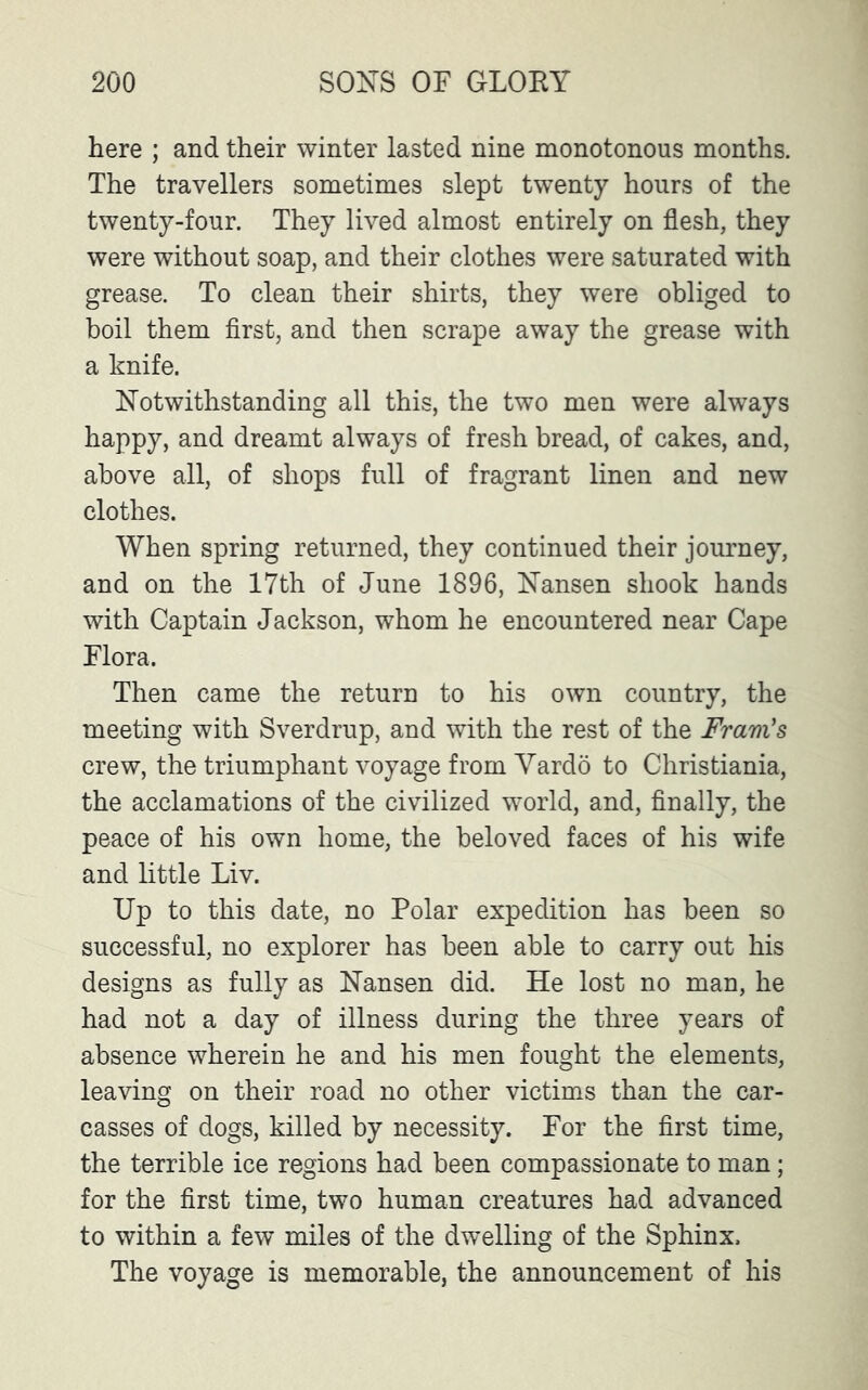 here ; and their winter lasted nine monotonous months. The travellers sometimes slept twenty hours of the twenty-four. They lived almost entirely on flesh, they were without soap, and their clothes were saturated with grease. To clean their shirts, they were obliged to boil them first, and then scrape away the grease with a knife. Notwithstanding all this, the two men were always happy, and dreamt always of fresh bread, of cakes, and, above all, of shops full of fragrant linen and new clothes. When spring returned, they continued their journey, and on the 17th of June 1896, Nansen shook hands with Captain Jackson, whom he encountered near Cape Flora. Then came the return to his own country, the meeting with Sverdrup, and with the rest of the Fram's crew, the triumphant voyage from Vardo to Christiania, the acclamations of the civilized world, and, finally, the peace of his own home, the beloved faces of his wife and little Liv. Up to this date, no Polar expedition has been so successful, no explorer has been able to carry out his designs as fully as Nansen did. He lost no man, he had not a day of illness during the three years of absence wherein he and his men fought the elements, leaving on their road no other victims than the car- casses of dogs, killed by necessity. For the first time, the terrible ice regions had been compassionate to man; for the first time, two human creatures had advanced to within a few miles of the dwelling of the Sphinx. The voyage is memorable, the announcement of his