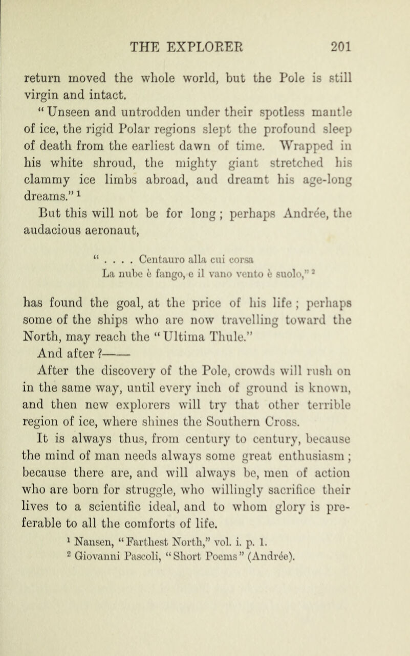 return moved the whole world, but the Pole is still virgin and intact. “ Unseen and untrodden under their spotless mantle of ice, the rigid Polar regions slept the profound sleep of death from the earliest dawn of time. Wrapped in his white shroud, the mighty giant stretched his clammy ice limbs abroad, and dreamt his age-long dreams.”1 But this will not be for long ; perhaps Andree, the audacious aeronaut, “ . . . . Centauro alia cui corsa La nube & fango, e il vano vento fc suolo,”a has found the goal, at the price of his life ; perhaps some of the ships who are now travelling toward the North, may reach the “ Ultima Thule.” And after ? After the discovery of the Pole, crowds will rush on in the same way, until every inch of ground is known, and then new explorers will try that other terrible region of ice, where shines the Southern Cross. It is always thus, from century to century, because the mind of man needs always some great enthusiasm ; because there are, and will always be, men of action who are born for struggle, who willingly sacrifice their lives to a scientific ideal, and to whom glory is pre- ferable to all the comforts of life. 1 Nansen, “Farthest North,” vol. i. p. 1. 2 Giovanni Pascoli, “ Short Poems ” (Andree).