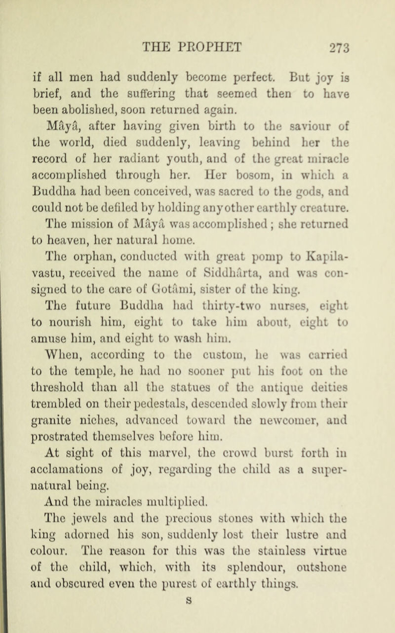 if all men had suddenly become perfect. But joy is brief, and the suffering that seemed then to have been abolished, soon returned again. Maya, after having given birth to the saviour of the world, died suddenly, leaving behind her the record of her radiant youth, and of the great miracle accomplished through her. Her bosom, in which a Buddha had been conceived, was sacred to the gods, and could not be defiled by holding any other earthly creature. The mission of Maya was accomplished ; she returned to heaven, her natural home. The orphan, conducted with great pomp to Kapila- vastu, received the name of Siddharta, and was con- signed to the care of Gotami, sister of the king. The future Buddha had thirty-two nurses, eight to nourish him, eight to take him about, eight to amuse him, and eight to wash him. When, according to the custom, he was carried to the temple, he had no sooner put his foot on the threshold than all the statues of the antique deities trembled on their pedestals, descended slowly from their granite niches, advanced toward the newcomer, and prostrated themselves before him. At sight of this marvel, the crowd burst forth in acclamations of joy, regarding the child as a super- natural being. And the miracles multiplied. The jewels and the precious stones with which the king adorned his son, suddenly lost their lustre and colour. The reason for this was the stainless virtue of the child, which, with its splendour, outshone and obscured even the purest of earthly things. s