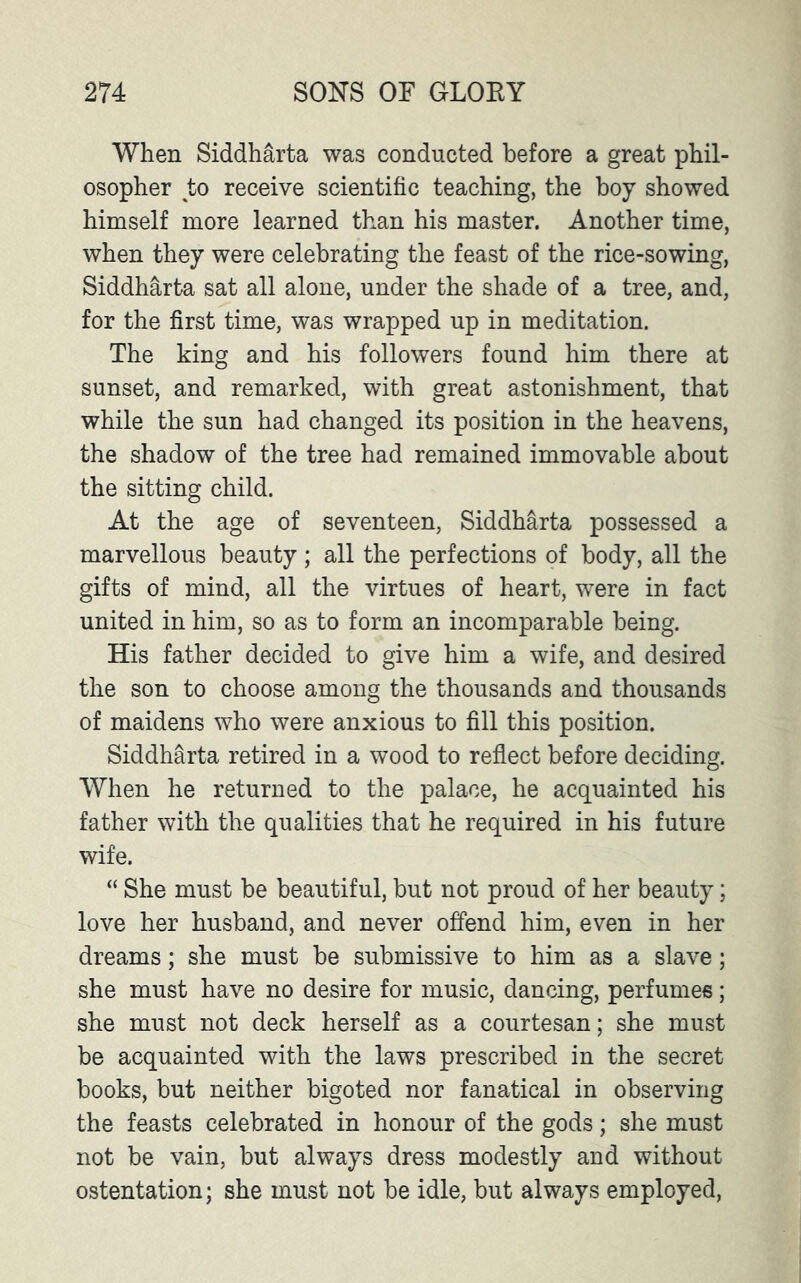 When Siddharta was conducted before a great phil- osopher to receive scientific teaching, the boy showed himself more learned than his master. Another time, when they were celebrating the feast of the rice-sowing, Siddharta sat all alone, under the shade of a tree, and, for the first time, was wrapped up in meditation. The king and his followers found him there at sunset, and remarked, with great astonishment, that while the sun had changed its position in the heavens, the shadow of the tree had remained immovable about the sitting child. At the age of seventeen, Siddharta possessed a marvellous beauty; all the perfections of body, all the gifts of mind, all the virtues of heart, were in fact united in him, so as to form an incomparable being. His father decided to give him a wife, and desired the son to choose among the thousands and thousands of maidens who were anxious to fill this position. Siddharta retired in a wood to reflect before deciding. When he returned to the palace, he acquainted his father with the qualities that he required in his future wife. “ She must be beautiful, but not proud of her beauty; love her husband, and never offend him, even in her dreams; she must be submissive to him as a slave; she must have no desire for music, dancing, perfumes; she must not deck herself as a courtesan; she must be acquainted with the laws prescribed in the secret books, but neither bigoted nor fanatical in observing the feasts celebrated in honour of the gods; she must not be vain, but always dress modestly and without ostentation; she must not be idle, but always employed,