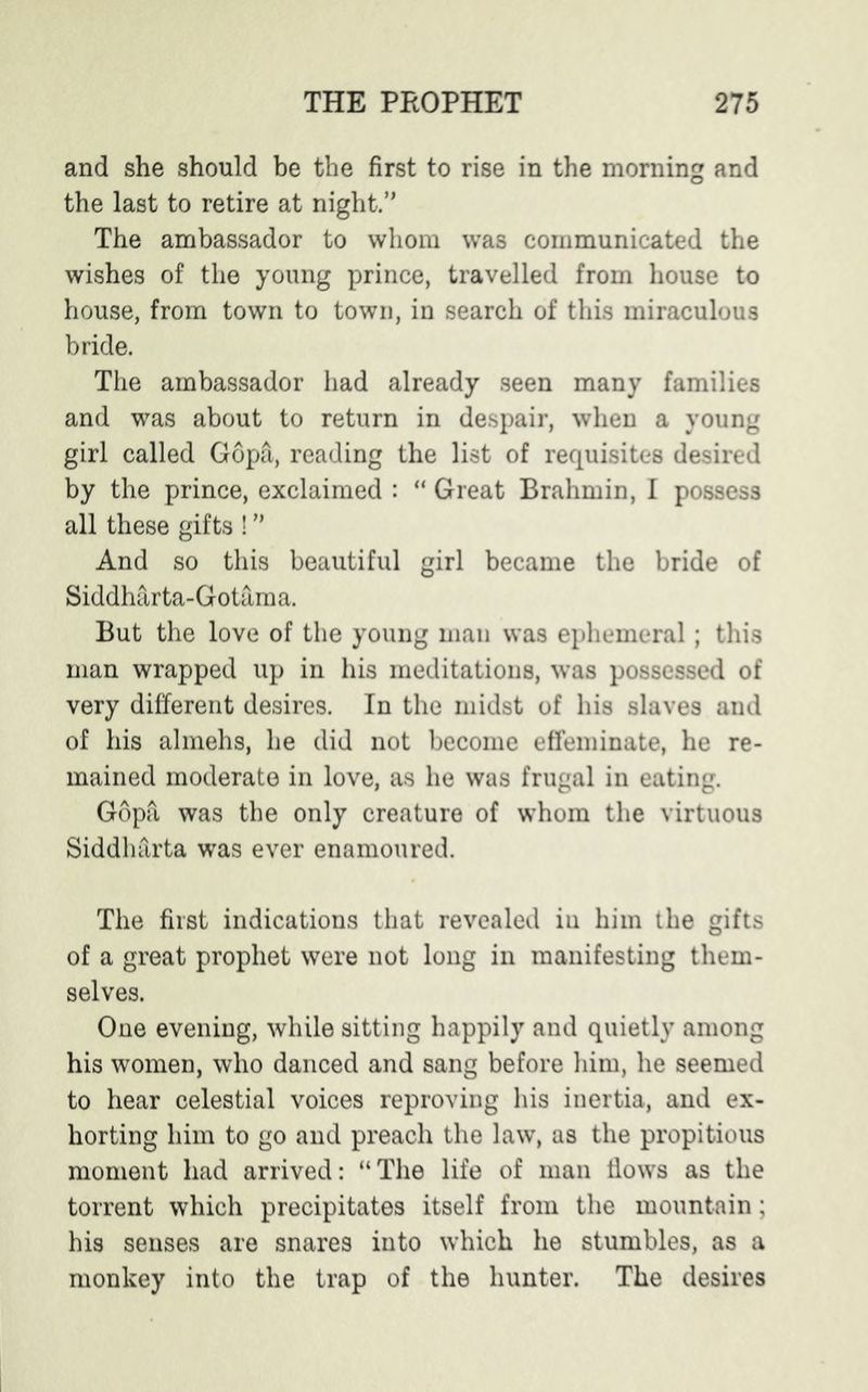 and she should be the first to rise in the morning and the last to retire at night.” The ambassador to whom was communicated the wishes of the young prince, travelled from house to house, from town to town, in search of this miraculous bride. The ambassador had already seen many families and was about to return in despair, when a young girl called Gopa, reading the list of requisites desired by the prince, exclaimed : “ Great Brahmin, I possess all these gifts ! ” And so this beautiful girl became the bride of Siddharta-Gotama. But the love of the young man was ephemeral; this man wrapped up in his meditations, was possessed of very different desires. In the midst of his slaves and of his almehs, he did not become effeminate, he re- mained moderate in love, as he was frugal in eating. Gop& was the only creature of whom the virtuous Siddharta was ever enamoured. The first indications that revealed iu him the gifts of a great prophet were not long in manifesting them- selves. One evening, while sitting happily and quietly among his women, who danced and sang before him, he seemed to hear celestial voices reproving his inertia, and ex- horting him to go and preach the law, as the propitious moment had arrived: “The life of man flows as the torrent which precipitates itself from the mountain; his senses are snares into which he stumbles, as a monkey into the trap of the hunter. The desires