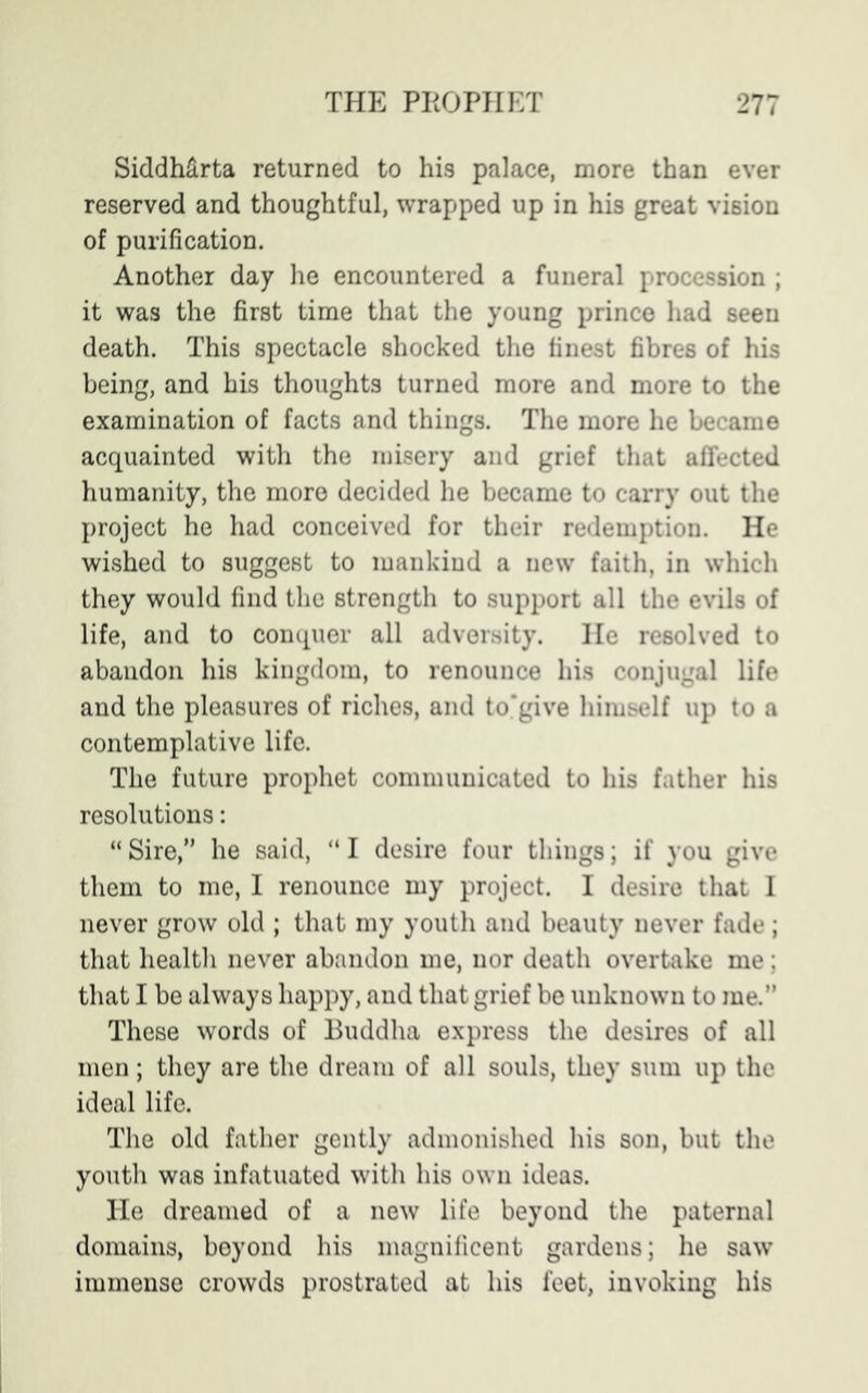 SiddMrta returned to his palace, more than ever reserved and thoughtful, wrapped up in his great vision of purification. Another day he encountered a funeral procession ; it was the first time that the young prince had seen death. This spectacle shocked the finest fibres of his being, and his thoughts turned more and more to the examination of facts and things. The more he became acquainted with the misery and grief that affected humanity, the more decided he became to carry out the project he had conceived for their redemption. He wished to suggest to mankind a new faith, in which they would find the strength to support all the evils of life, and to conquer all adversity. He resolved to abandon his kingdom, to renounce his conjugal life and the pleasures of riches, and to'give himself up to a contemplative life. The future prophet communicated to his father his resolutions: “ Sire,” he said, “ I desire four things; if you give them to me, I renounce my project. I desire that I never grow old ; that my youth and beauty never fade; that health never abandon me, nor death overtake me; that I be always happy, and that grief be unknown to me.” These words of Buddha express the desires of all men; they are the dream of all souls, they sum up the ideal life. The old father gently admonished his son, but the youth was infatuated with his own ideas. He dreamed of a new life beyond the paternal domains, beyond his magnificent gardens; he saw immense crowds prostrated at his feet, invoking his