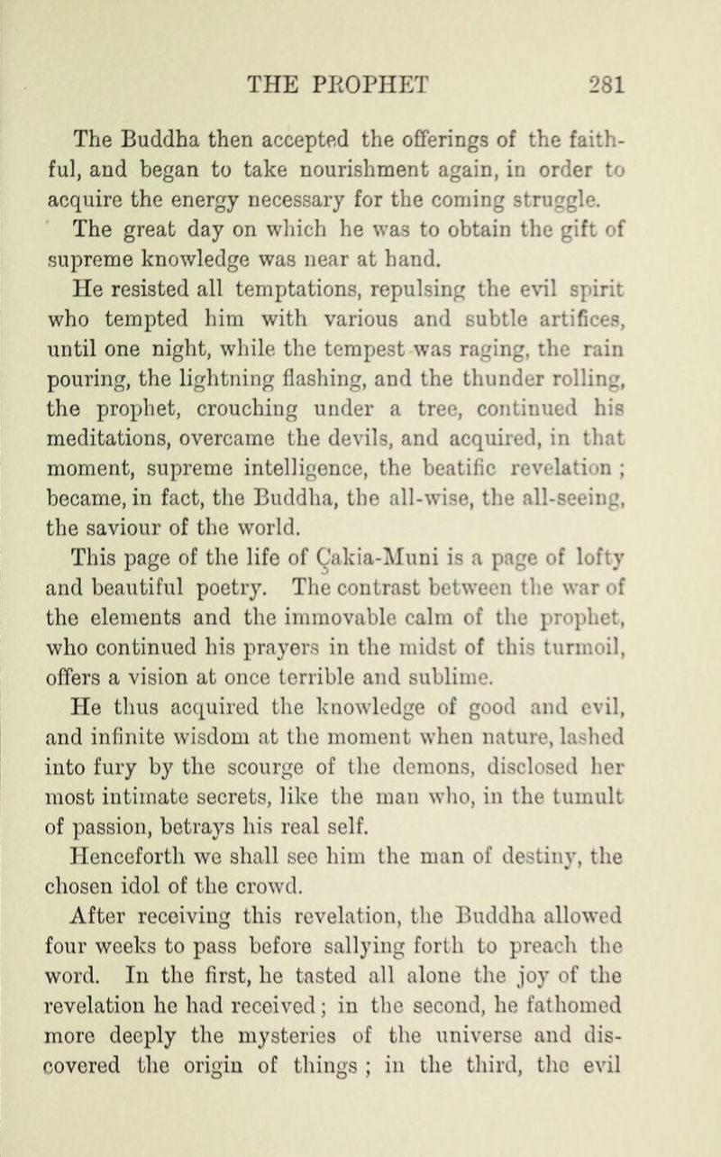 The Buddha then accepted the offerings of the faith- ful, and began to take nourishment again, in order to acquire the energy necessary for the coming struggle. The great day on which he was to obtain the gift of supreme knowledge was near at hand. He resisted all temptations, repulsing the evil spirit who tempted him with various and subtle artifices, until one night, while the tempest was raging, the rain pouring, the lightning flashing, and the thunder rolling, the prophet, crouching under a tree, continued his meditations, overcame the devils, and acquired, in that moment, supreme intelligence, the beatific revelation ; became, in fact, the Buddha, the all-wise, the all-seeing, the saviour of the world. This page of the life of Cakia-Muni is a page of lofty and beautiful poetry. The contrast between the war of the elements and the immovable calm of the prophet, who continued his prayers in the midst of this turmoil, offers a vision at once terrible and sublime. He thus acquired the knowledge of good and evil, and infinite wisdom at the moment when nature, lashed into fury by the scourge of the demons, disclosed her most intimate secrets, like the man who, in the tumult of passion, betrays his real self. Henceforth we shall see him the man of destiny, the chosen idol of the crowd. After receiving this revelation, the Buddha allowed four weeks to pass before sallying forth to preach the word. In the first, he tasted all alone the joy of the revelation he had received; in the second, he fathomed more deeply the mysteries of the universe and dis- covered the origin of things ; in the third, the evil