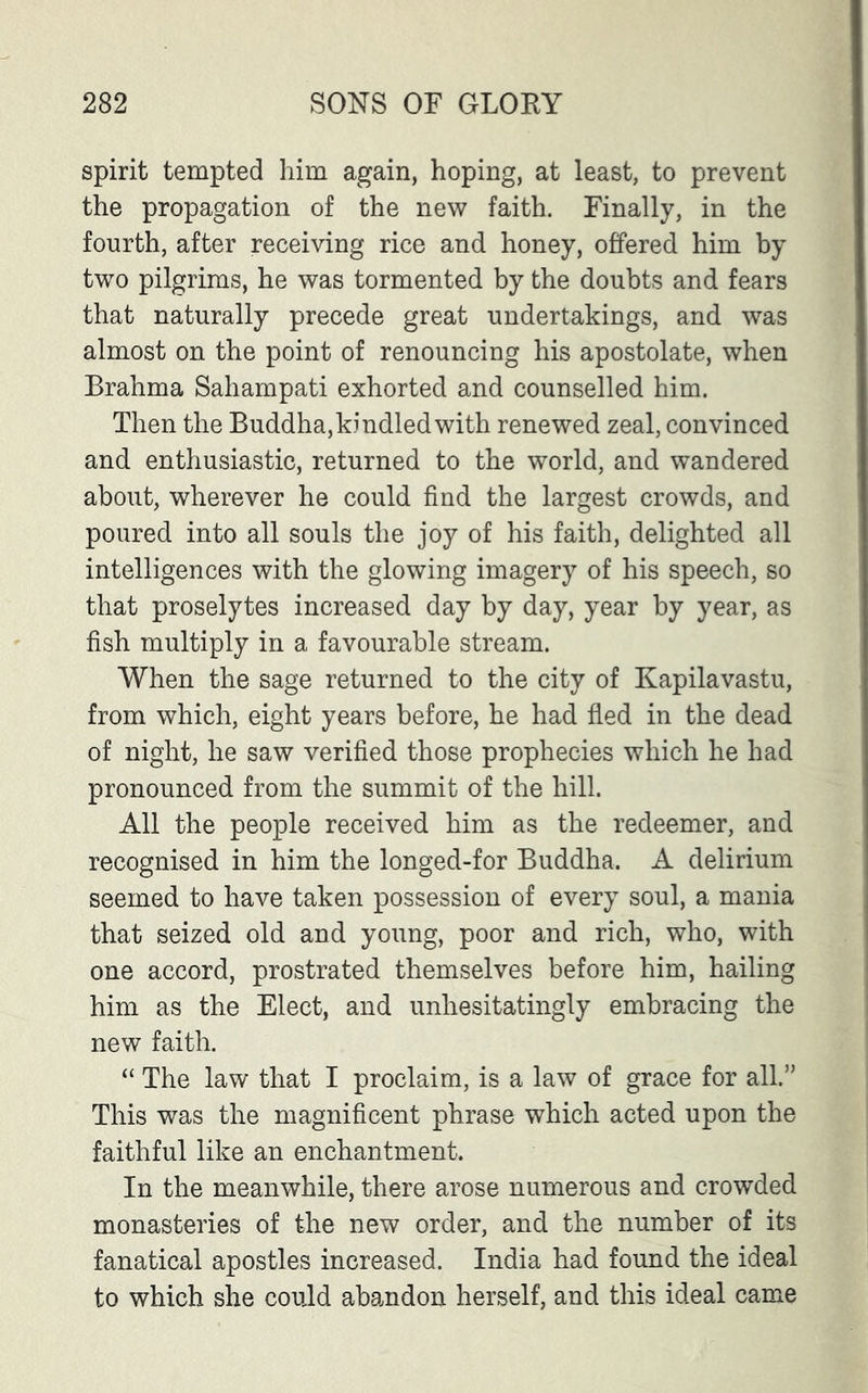 spirit tempted him again, hoping, at least, to prevent the propagation of the new faith. Finally, in the fourth, after receiving rice and honey, offered him by two pilgrims, he was tormented by the doubts and fears that naturally precede great undertakings, and was almost on the point of renouncing his apostolate, when Brahma Sahampati exhorted and counselled him. Then the Buddha,kindled with renewed zeal, convinced and enthusiastic, returned to the world, and wandered about, wherever he could find the largest crowds, and poured into all souls the joy of his faith, delighted all intelligences with the glowing imagery of his speech, so that proselytes increased day by day, year by year, as fish multiply in a favourable stream. When the sage returned to the city of Kapilavastu, from which, eight years before, he had fled in the dead of night, he saw verified those prophecies which he had pronounced from the summit of the hill. All the people received him as the redeemer, and recognised in him the longed-for Buddha. A delirium seemed to have taken possession of every soul, a mania that seized old and young, poor and rich, who, with one accord, prostrated themselves before him, hailing him as the Elect, and unhesitatingly embracing the new faith. “ The law that I proclaim, is a law of grace for all.” This was the magnificent phrase which acted upon the faithful like an enchantment. In the meanwhile, there arose numerous and crowded monasteries of the new order, and the number of its fanatical apostles increased. India had found the ideal to which she could abandon herself, and this ideal came