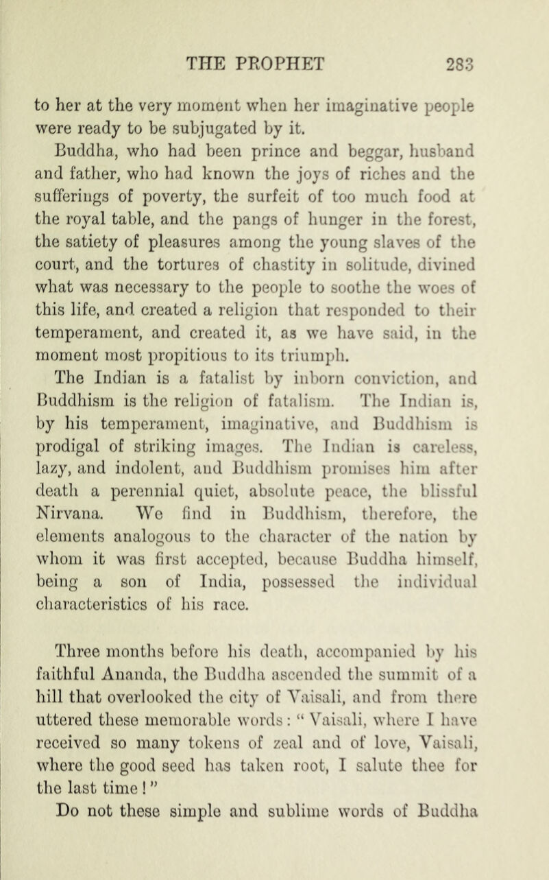 to her at the very moment when her imaginative people were ready to be subjugated by it. Buddha, who had been prince and beggar, husband and father, who had known the joys of riches and the sufferings of poverty, the surfeit of too much food at the royal table, and the pangs of hunger in the forest, the satiety of pleasures among the young slaves of the court, and the tortures of chastity in solitude, divined what was necessary to the people to soothe the woes of this life, and created a religion that responded to their temperament, and created it, as we have said, in the moment most propitious to its triumph. The Indian is a fatalist by inborn conviction, and Buddhism is the religion of fatalism. The Indian is, by his temperament, imaginative, and Buddhism is prodigal of striking images. The Indian is careless, lazy, and indolent, and Buddhism promises him after death a perennial quiet, absolute peace, the blissful Nirvana. We find in Buddhism, therefore, the elements analogous to the character of the nation by whom it was first accepted, because Buddha himself, being a son of India, possessed the individual characteristics of his race. Three months before his death, accompanied by his faithful Ananda, the Buddha ascended the summit of a hill that overlooked the city of Yaisali, and from there uttered these memorable words: “ Vaisali, where I have received so many tokens of zeal and of love, Vaisali, where the good seed has taken root, I salute thee for the last time ! ” Do not these simple and sublime words of Buddha