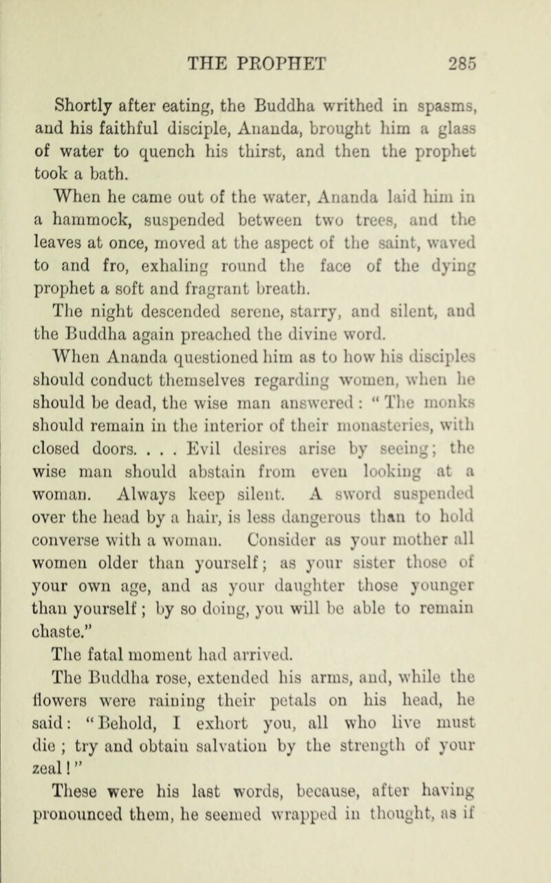 Shortly after eating, the Buddha writhed in spasms, and his faithful disciple, Ananda, brought him a glass of water to quench his thirst, and then the prophet took a bath. When he came out of the water, Ananda laid him in a hammock, suspended between two trees, and the leaves at once, moved at the aspect of the saint, waved to and fro, exhaling round the face of the dying prophet a soft and fragrant breath. The night descended serene, starry, and silent, and the Buddha again preached the divine word. When Ananda questioned him as to how his disciples should conduct themselves regarding women, when he should be dead, the wise man answered : “ The monks should remain in the interior of their monasteries, with closed doors. . . . Evil desires arise by seeing; the wise man should abstain from even looking at a woman. Always keep silent. A sword suspended over the head by a hair, is less dangerous than to hold converse with a woman. Consider as your mother all women older than yourself; as your sister thoso of your own age, and as your daughter those younger than yourself; by so doing, you will be able to remain chaste.” The fatal moment had arrived. The Buddha rose, extended his arms, and, while the liowers were raining their petals on his head, he said: “Behold, I exhort you, all who live must die ; try and obtain salvation by the strength of your zeal! ” These were his last words, because, after having pronounced them, he seemed wrapped in thought, as if