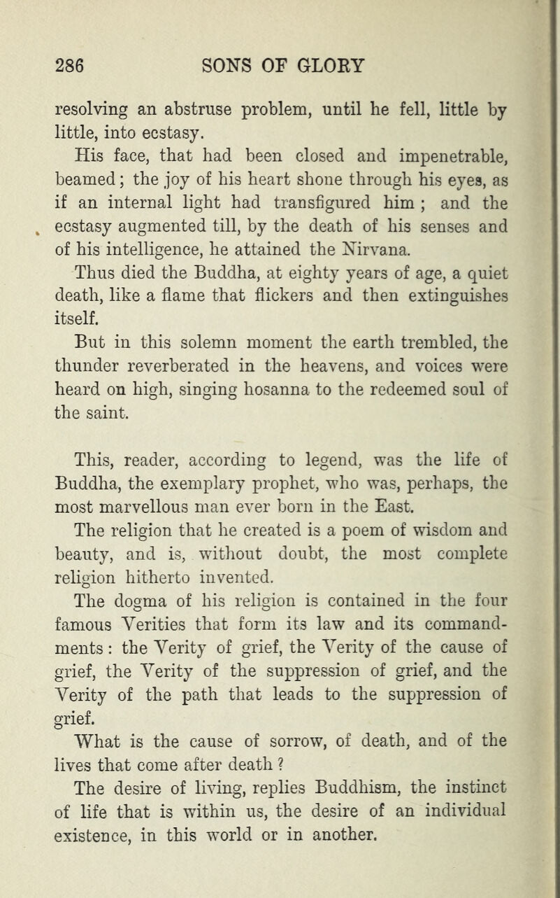resolving an abstruse problem, until he fell, little by little, into ecstasy. His face, that had been closed and impenetrable, beamed; the joy of his heart shone through his eyes, as if an internal light had transfigured him ; and the „ ecstasy augmented till, by the death of his senses and of his intelligence, he attained the Nirvana. Thus died the Buddha, at eighty years of age, a quiet death, like a flame that flickers and then extinguishes itself. But in this solemn moment the earth trembled, the thunder reverberated in the heavens, and voices were heard on high, singing hosanna to the redeemed soul of the saint. This, reader, according to legend, was the life of Buddha, the exemplary prophet, who was, perhaps, the most marvellous man ever born in the East. The religion that he created is a poem of wisdom and beauty, and is, without doubt, the most complete religion hitherto invented. The dogma of his religion is contained in the four famous Verities that form its law and its command- ments : the Verity of grief, the Verity of the cause of grief, the Verity of the suppression of grief, and the Verity of the path that leads to the suppression of grief. What is the cause of sorrow, of death, and of the lives that come after death ? The desire of living, replies Buddhism, the instinct of life that is within us, the desire of an individual existence, in this world or in another.
