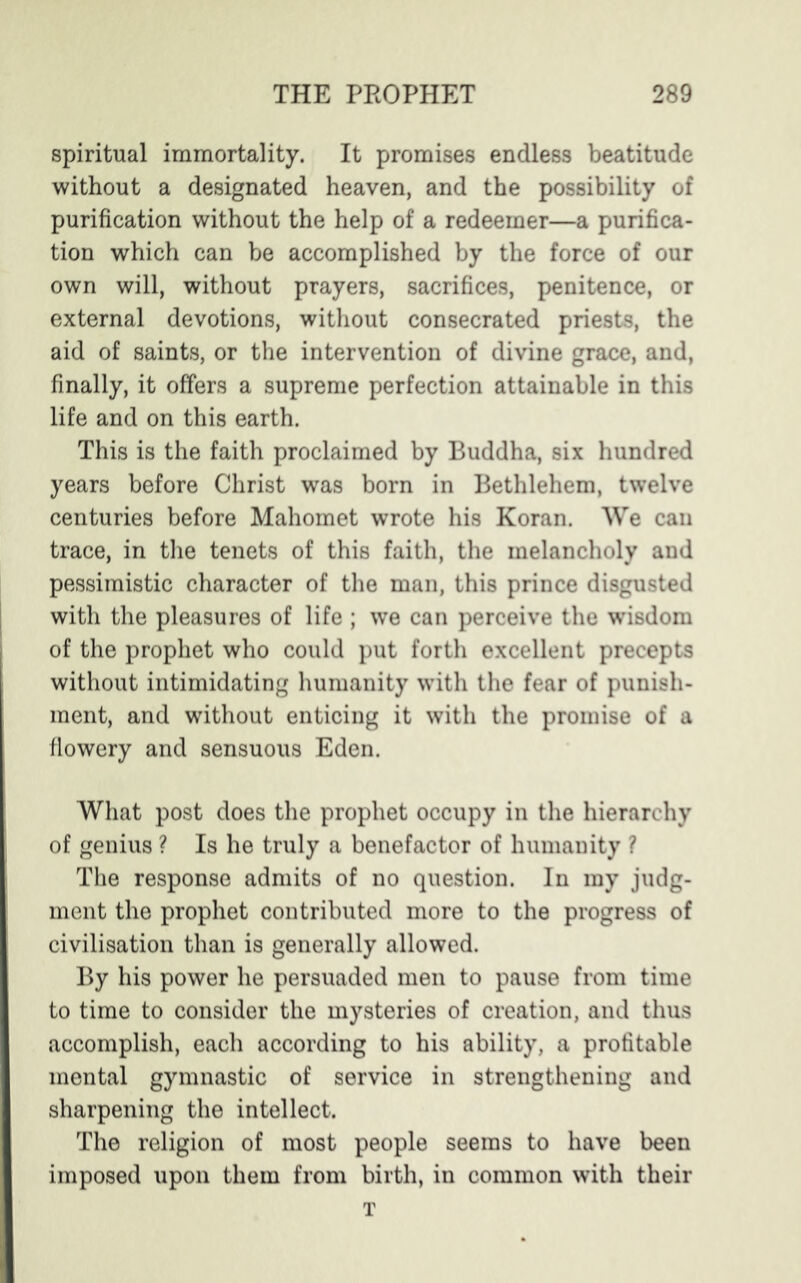 spiritual immortality. It promises endless beatitude without a designated heaven, and the possibility of purification without the help of a redeemer—a purifica- tion which can be accomplished by the force of our own will, without prayers, sacrifices, penitence, or external devotions, without consecrated priests, the aid of saints, or the intervention of divine grace, and, finally, it offers a supreme perfection attainable in this life and on this earth. This is the faith proclaimed by Buddha, six hundred years before Christ was born in Bethlehem, twelve centuries before Mahomet wrote his Koran. We can trace, in the tenets of this faith, the melancholy and pessimistic character of the man, this prince disgusted with the pleasures of life ; we can perceive the wisdom of the prophet who could put forth excellent precepts without intimidating humanity with the fear of punish- ment, and without enticing it with the promise of a flowery and sensuous Eden. What post does the prophet occupy in the hierarchy of genius ? Is he truly a benefactor of humanity ? The response admits of no question. In my judg- ment the prophet contributed more to the progress of civilisation than is generally allowed. By his power he persuaded men to pause from time to time to consider the mysteries of creation, and thus accomplish, each according to his ability, a profitable mental gymnastic of service in strengthening and sharpening the intellect. The religion of most people seems to have been imposed upon them from birth, in common with their T