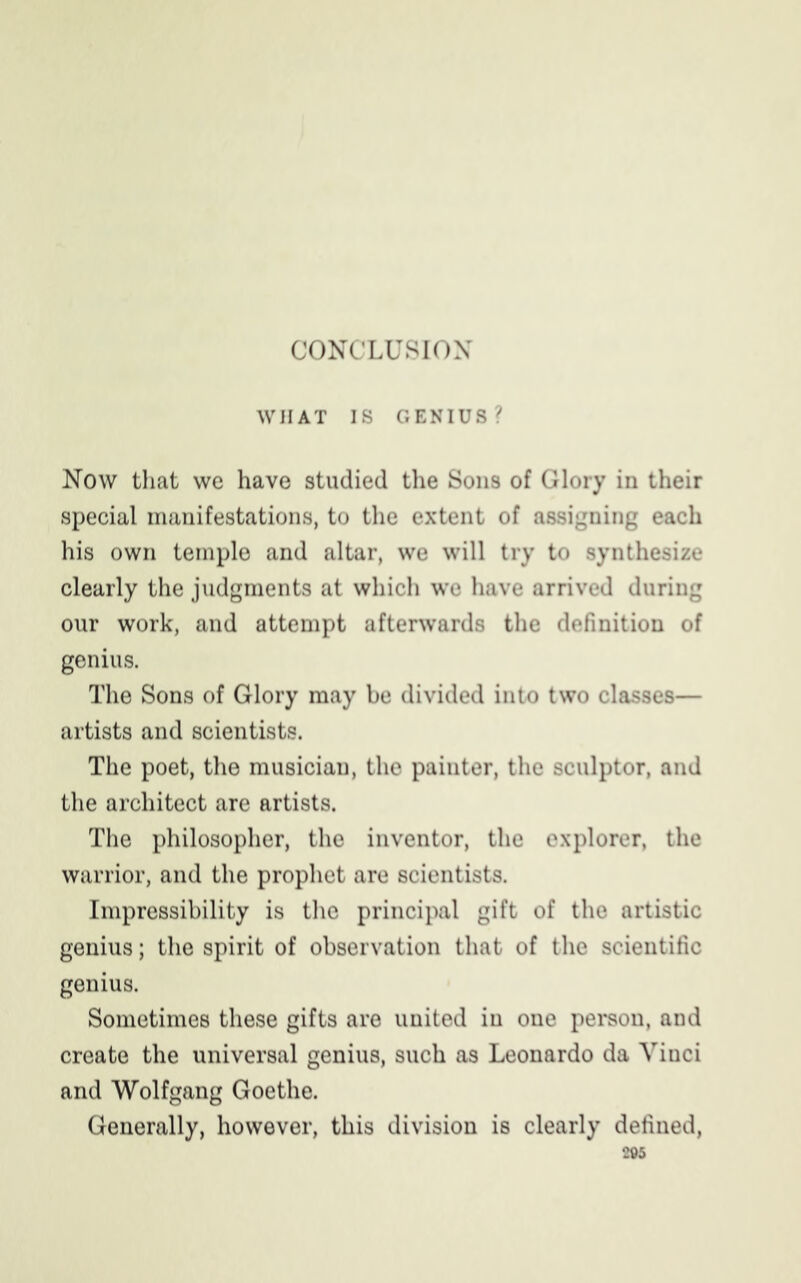 CONCLUSION WIIAT IS GENIUS? Now that we have studied the Sons of Glory in their special manifestations, to the extent of assigning each his own temple and altar, we will try to synthesize clearly the judgments at which we have arrived during our work, and attempt afterwards the definition of genius. The Sons of Glory may be divided into two classes— artists and scientists. The poet, the musician, the painter, the sculptor, and the architect are artists. The philosopher, the inventor, the explorer, the warrior, and the prophet are scientists. Impressibility is the principal gift of the artistic genius; the spirit of observation that of the scientific genius. Sometimes these gifts are united in one person, and create the universal genius, such as Leonardo da Vinci and Wolfgang Goethe. Generally, however, this division is clearly defined,