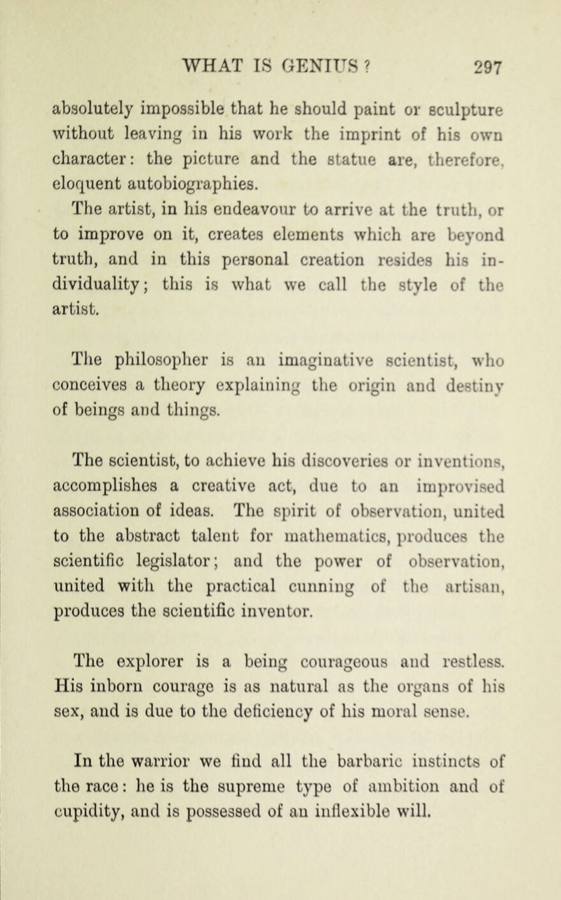 absolutely impossible that he should paint or sculpture without leaving in his work the imprint of his own character: the picture and the statue are, therefore, eloquent autobiographies. The artist, in his endeavour to arrive at the truth, or to improve on it, creates elements which are beyond truth, and in this personal creation resides his in- dividuality; this is what we call the style of the artist. The philosopher is an imaginative scientist, who conceives a theory explaining the origin and destiny of beings and things. The scientist, to achieve his discoveries or inventions, accomplishes a creative act, due to an improvised association of ideas. The spirit of observation, united to the abstract talent for mathematics, produces the scientific legislator; and the power of observation, united with the practical cunning of the artisan, produces the scientific inventor. The explorer is a being courageous and restless. His inborn courage is as natural as the organs of his sex, and is due to the deficiency of his moral sense. In the warrior we find all the barbaric instincts of the race: he is the supreme type of ambition and of cupidity, and is possessed of an inflexible will.