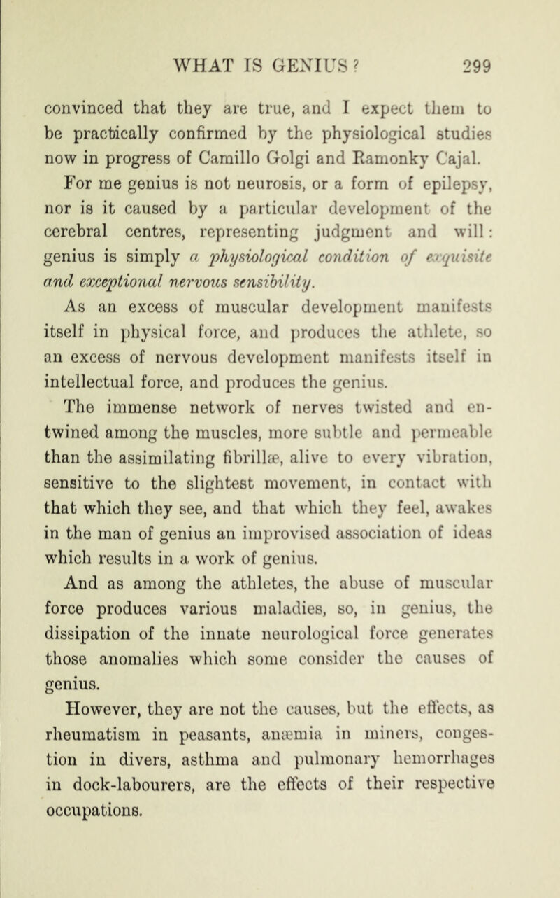 convinced that they are true, and I expect them to be practically confirmed by the physiological studies now in progress of Camillo Golgi and Ramonky Cajal. For me genius is not neurosis, or a form of epilepsy, nor is it caused by a particular development of the cerebral centres, representing judgment and will: genius is simply a 'physiological condition of exquisite and exceptional nervous sensibility. As an excess of muscular development manifests itself in physical force, and produces the athlete, so an excess of nervous development manifests itself in intellectual force, and produces the genius. The immense network of nerves twisted and en- twined among the muscles, more subtle and permeable than the assimilating fibrilke, alive to every vibration, sensitive to the slightest movement, in contact with that which they see, and that which they feel, awakes in the man of genius an improvised association of ideas which results in a work of genius. And as among the athletes, the abuse of muscular force produces various maladies, so, in genius, the dissipation of the innate neurological force generates those anomalies which some consider the causes of genius. However, they are not the causes, but the effects, as rheumatism in peasants, anaemia in miners, conges- tion in divers, asthma and pulmonary hemorrhages in dock-labourers, are the effects of their respective occupations.