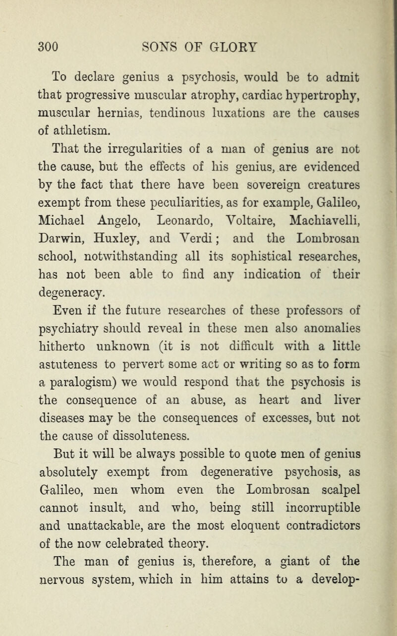 To declare genius a psychosis, would be to admit that progressive muscular atrophy, cardiac hypertrophy, muscular hernias, tendinous luxations are the causes of athletism. That the irregularities of a man of genius are not the cause, but the effects of his genius, are evidenced by the fact that there have been sovereign creatures exempt from these peculiarities, as for example, Galileo, Michael Angelo, Leonardo, Voltaire, Machiavelli, Darwin, Huxley, and Verdi; and the Lombrosan school, notwithstanding all its sophistical researches, has not been able to find any indication of their degeneracy. Even if the future researches of these professors of psychiatry should reveal in these men also anomalies hitherto unknown (it is not difficult with a little astuteness to pervert some act or writing so as to form a paralogism) we would respond that the psychosis is the consequence of an abuse, as heart and liver diseases may be the consequences of excesses, but not the cause of dissoluteness. But it will be always possible to quote men of genius absolutely exempt from degenerative psychosis, as Galileo, men whom even the Lombrosan scalpel cannot insult, and who, being still incorruptible and unattackable, are the most eloquent contradictors of the now celebrated theory. The man of genius is, therefore, a giant of the nervous system, which in him attains to a develop-
