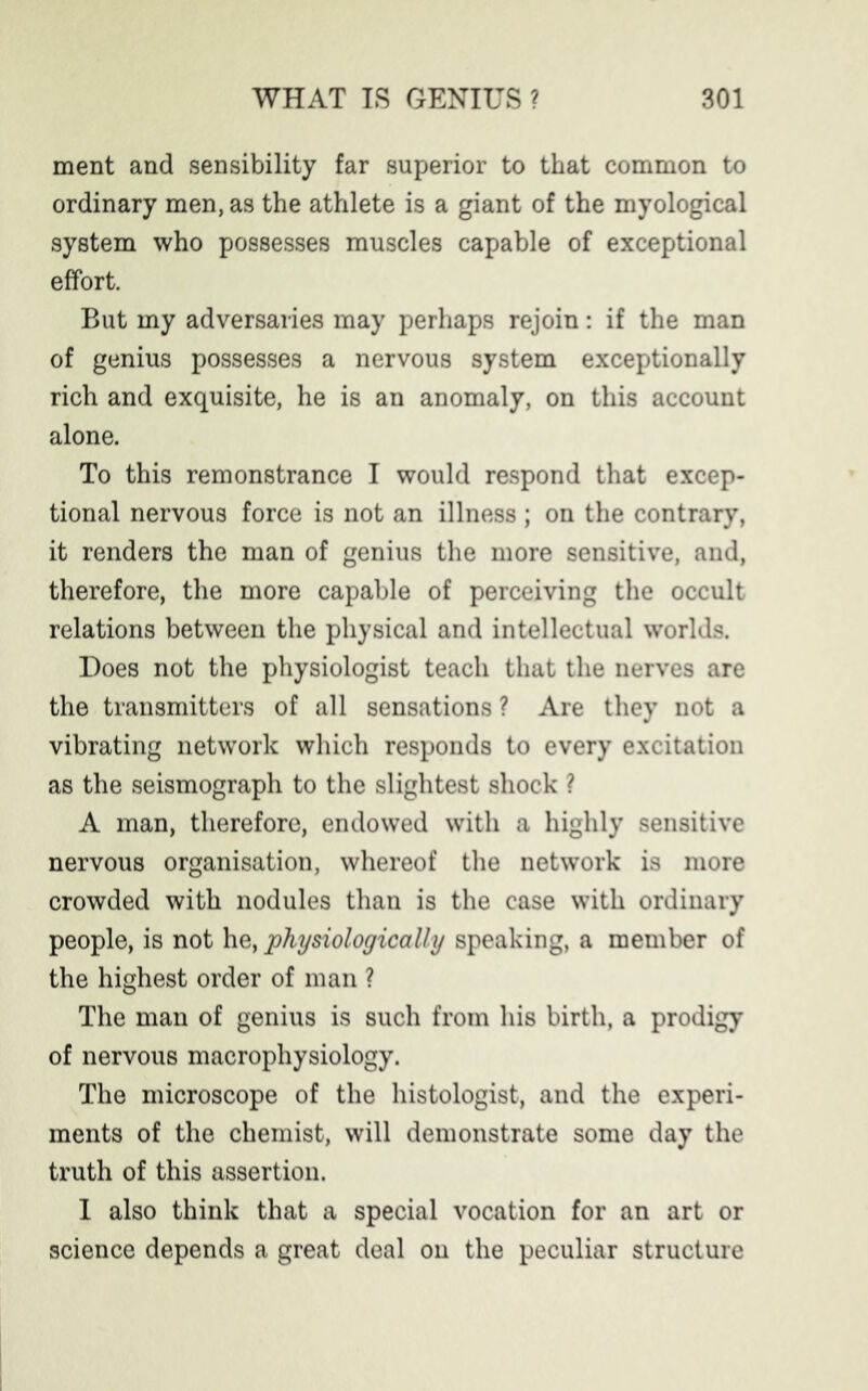 ment and sensibility far superior to that common to ordinary men, as the athlete is a giant of the myological system who possesses muscles capable of exceptional effort. But my adversaries may perhaps rejoin: if the man of genius possesses a nervous system exceptionally rich and exquisite, he is an anomaly, on this account alone. To this remonstrance I would respond that excep- tional nervous force is not an illness ; on the contrary, it renders the man of genius the more sensitive, and, therefore, the more capable of perceiving the occult relations between the physical and intellectual worlds. Does not the physiologist teach that the nerves are the transmitters of all sensations ? Are they not a vibrating network which responds to every excitation as the seismograph to the slightest shock ? A man, therefore, endowed with a highly sensitive nervous organisation, whereof the network is more crowded with nodules than is the case with ordinary people, is not he, physiologically speaking, a member of the highest order of man ? The man of genius is such from his birth, a prodigy of nervous macrophysiology. The microscope of the histologist, and the experi- ments of the chemist, will demonstrate some day the truth of this assertion. 1 also think that a special vocation for an art or science depends a great deal on the peculiar structure